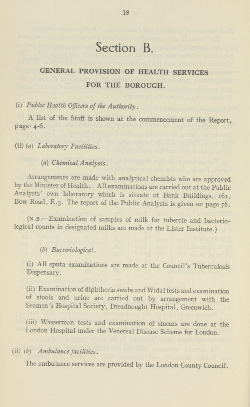 18 Section B. GENERAL PROVISION OF HEALTH SERVICES FOR THE BOROUGH. (i) Public Health Officers of the Authority. A list of the Staff is shown at the commencement of the Report, page 4-6. (ii) (a) Laboratory Facilities. (a) Chemical Analysis. Arrangements are made with analytical chemists who are approved by the Minister of Health. All examinations are carried out at the Public Analysts' own laboratory which is situate at Bank Buildings, 161, Bow Road, E.3. The report of the Public Analysts is given on page 78. (n.b.—Examination of samples of milk for tubercle and bacterio logical counts in designated milks are made at the Lister Institute.) (b) Bacteriological. (i) All sputa examinations are made at the Council's Tuberculosis Dispensary. (ii) Examination of diphtheria swabs and Widal tests and examination of stools and urine are carried out by arrangement with the Seamen's Hospital Society, Dreadnought Hospital, Greenwich. (iii) Wasserman tests and examination of smears are done at the London Hospital under the Venereal Disease Scheme for London. (ii) (b) Ambulance facilities. The ambulance services are provided by the London County Council.