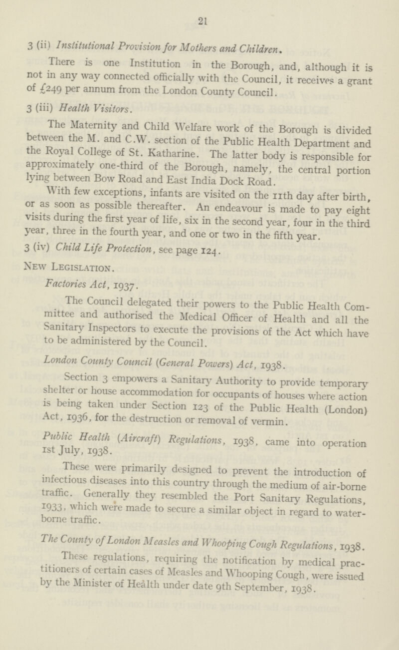 21 3 (ii) Institutional Provision for Mothers and, Children. There is one Institution in the Borough, and, although it is not in any way connected officially with the Council, it receives a grant of £249 per annum from the London County Council. 3 (iii) Health Visitors. The Maternity and Child Welfare work of the Borough is divided between the M. and C.W. section of the Public Health Department and the Royal College of St. Katharine. The latter body is responsible for approximately one-third of the Borough, namely, the central portion lying between Bow Road and East India Dock Road. With few exceptions, infants are visited on the nth day after birth, or as soon as possible thereafter. An endeavour is made to pay eight visits during the first year of life, six in the second year, four in the third year, three in the fourth year, and one or two in the fifth year. 3 (iv) Child Life Protection, see page 124. New Legislation. Factories Act, 1937. The Council delegated their powers to the Public Health Com mittee and authorised the Medical Officer of Health and all the Sanitary Inspectors to execute the provisions of the Act which have to be administered by the Council. London County Council (General Powers) Act, 1938. Section 3 empowers a Sanitary Authority to provide temporary shelter or house accommodation for occupants of houses where action is being taken under Section 123 of the Public Health (London) Act, 1936, for the destruction or removal of vermin. Public Health (Aircraft) Regulations, 1938, came into operation 1st July, 1938. These were primarily designed to prevent the introduction of infectious diseases into this country through the medium of air-borne traffic. Generally they resembled the Port Sanitary Regulations, 1933, which were made to secure a similar object in regard to water borne traffic. The County of London Measles and Whooping Cough Regulations, 1938. These regulations, requiring the notification by medical prac titioners of certain cases of Measles and Whooping Cough, were issued by the Minister of Health under date 9th September, 1938.