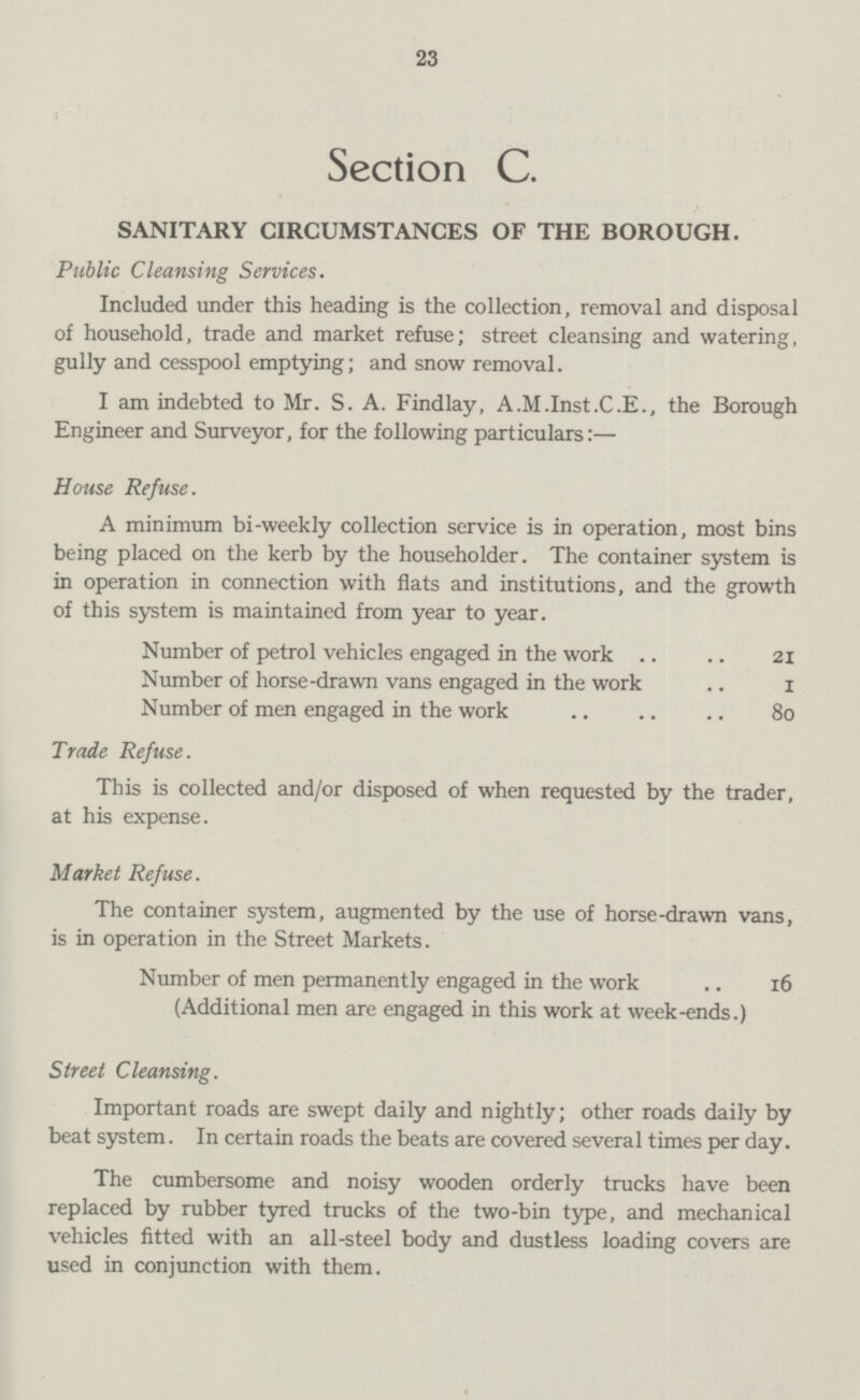 23 Section C. SANITARY CIRCUMSTANCES OF THE BOROUGH. Public Cleansing Services. Included under this heading is the collection, removal and disposal of household, trade and market refuse; street cleansing and watering, gully and cesspool emptying; and snow removal. I am indebted to Mr. S. A. Findlay, A.M.Inst.C.E., the Borough Engineer and Surveyor, for the following particulars:— House Refuse. A minimum bi-weekly collection service is in operation, most bins being placed on the kerb by the householder. The container system is in operation in connection with flats and institutions, and the growth of this system is maintained from year to year. Number of petrol vehicles engaged in the work 21 Number of horse-drawn vans engaged in the work 1 Number of men engaged in the work 80 Trade Refuse. This is collected and/or disposed of when requested by the trader, at his expense. Market Refuse. The container system, augmented by the use of horse-drawn vans, is in operation in the Street Markets. Number of men permanently engaged in the work 16 (Additional men are engaged in this work at week-ends.) Street Cleansing. Important roads are swept daily and nightly; other roads daily by beat system. In certain roads the beats are covered several times per day. The cumbersome and noisy wooden orderly trucks have been replaced by rubber tyred trucks of the two-bin type, and mechanical vehicles fitted with an all-steel body and dustless loading covers are used in conjunction with them.