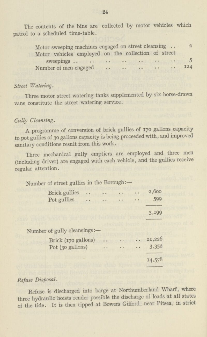 24 The contents of the bins are collected by motor vehicles which patrol to a scheduled time-table. Motor sweeping machines engaged on street cleansing 2 Motor vehicles employed on the collection of street sweepings 5 Number of men engaged 124 Street Watering. Three motor street watering tanks supplemented by six horse-drawn vans constitute the street watering service. Gully Cleansing. A programme of conversion of brick gullies of 170 gallons capacity to pot gullies of 30 gallons capacity is being proceeded with, and improved sanitary conditions result from this work. Three mechanical gully emptiers are employed and three men (including driver) are engaged with each vehicle, and the gullies receive regular attention. Number of street gullies in the Borough:. Brick gullies 2,600 Pot gullies 599 3,199 Number of gully cleansings:. Brick (170 gallons) 11,226 Pot (30 gallons) 3,352 14,578 Refuse Disposal. Refuse is discharged into barge at Northumberland Wharf, where three hydraulic hoists render possible the discharge of loads at all states of the tide. It is then tipped at Bowers Gifford, near Pitsea, in strict