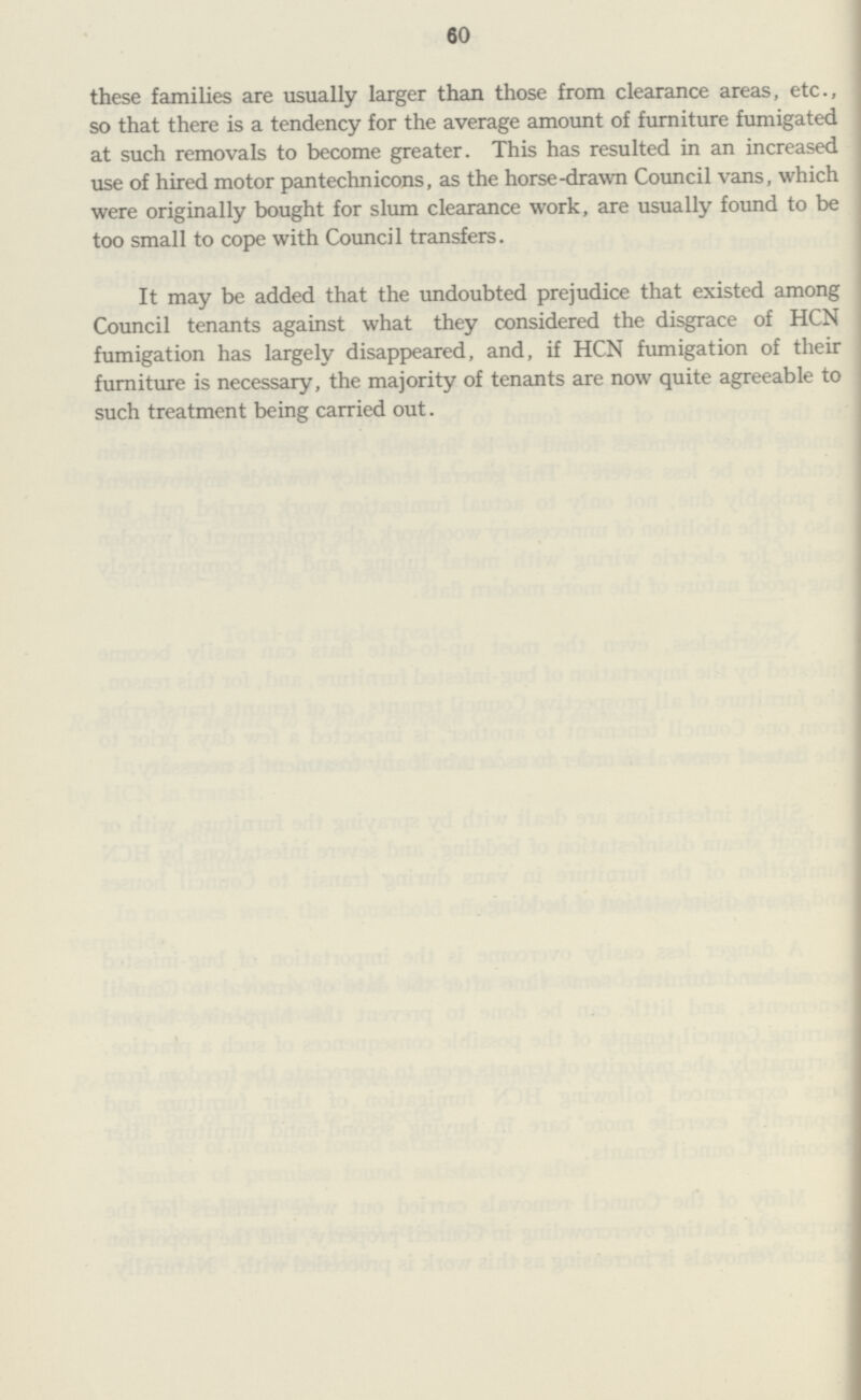 60 these families are usually larger than those from clearance areas, etc., so that there is a tendency for the average amount of furniture fumigated at such removals to become greater. This has resulted in an increased use of hired motor pantechnicons, as the horse-drawn Council vans, which were originally bought for slum clearance work, are usually found to be too small to cope with Council transfers. It may be added that the undoubted prejudice that existed among Council tenants against what they considered the disgrace of HCN fumigation has largely disappeared, and, if HCN fumigation of their furniture is necessary, the majority of tenants are now quite agreeable to such treatment being carried out.