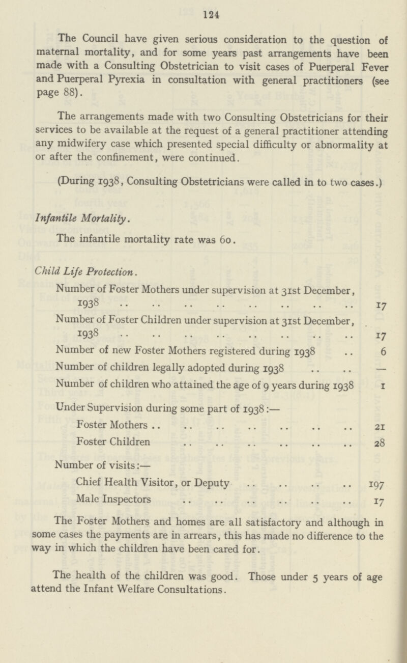 124 The Council have given serious consideration to the question of maternal mortality, and for some years past arrangements have been made with a Consulting Obstetrician to visit cases of Puerperal Fever and Puerperal Pyrexia in consultation with general practitioners (see page 88). The arrangements made with two Consulting Obstetricians for their services to be available at the request of a general practitioner attending any midwifery case which presented special difficulty or abnormality at or after the confinement, were continued. (During 1938, Consulting Obstetricians were called in to two cases.) Infantile Mortality. The infantile mortality rate was 60. Child Life Protection. Number of Foster Mothers under supervision at 31st December, 1938 17 Number of Foster Children under supervision at 31st December, 1938 17 Number of new Foster Mothers registered during 1938 6 Number of children legally adopted during 1938 — Number of children who attained the age of 9 years during 1938 1 Under Supervision during some part of 1938:— Foster Mothers 21 Foster Children 28 Number of visits:— Chief Health Visitor, or Deputy 197 Male Inspectors 17 The Foster Mothers and homes are all satisfactory and although in some cases the payments are in arrears, this has made no difference to the way in which the children have been cared for. The health of the children was good. Those under 5 years of age attend the Infant Welfare Consultations.