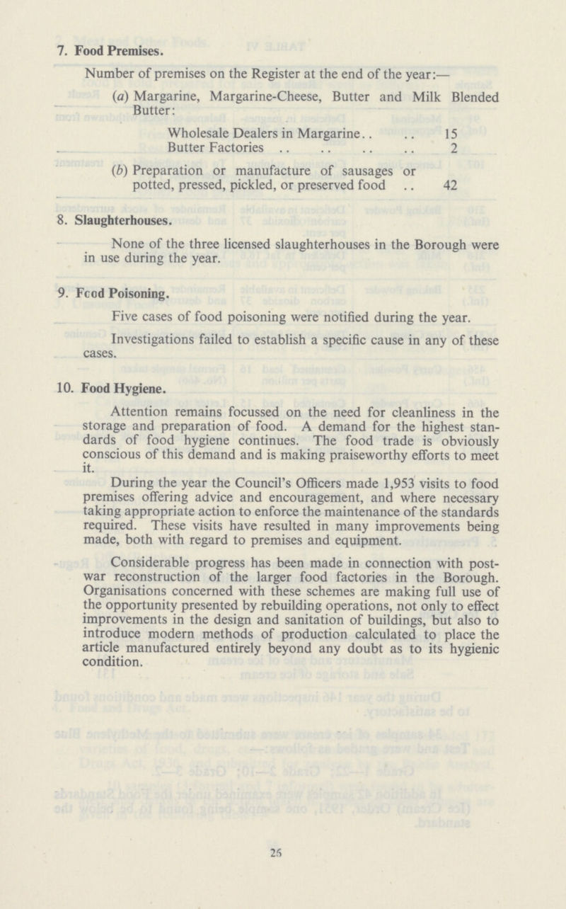 7. Food Premises. Number of premises on the Register at the end of the year:— (a) Margarine, Margarine-Cheese, Butter and Milk Blended Butter: Wholesale Dealers in Margarine 15 Butter Factories 2 (b) Preparation or manufacture of sausages or potted, pressed, pickled, or preserved food 42 8. Slaughterhouses. None of the three licensed slaughterhouses in the Borough were in use during the year. 9. Food Poisoning. Five cases of food poisoning were notified during the year. Investigations failed to establish a specific cause in any of these cases. 10. Food Hygiene. Attention remains focussed on the need for cleanliness in the storage and preparation of food. A demand for the highest stan dards of food hygiene continues. The food trade is obviously conscious of this demand and is making praiseworthy efforts to meet it. During the year the Council's Officers made 1,953 visits to food premises offering advice and encouragement, and where necessary taking appropriate action to enforce the maintenance of the standards required. These visits have resulted in many improvements being made, both with regard to premises and equipment. Considerable progress has been made in connection with post war reconstruction of the larger food factories in the Borough. Organisations concerned with these schemes are making full use of the opportunity presented by rebuilding operations, not only to effect improvements in the design and sanitation of buildings, but also to introduce modern methods of production calculated to place the article manufactured entirely beyond any doubt as to its hygienic condition. 2S