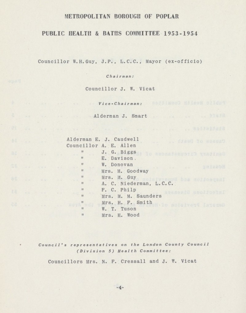 METROPOLITAN BOROUGH OF POPLAR PUBLIC HEALTH & BATHS COMMITTEE 1953-1954 Councillor W.H.Guy, J.P., L.C.C., Mayor (ex-officio) Chairman: Councillor J.W. Vicat Vice-Chairman: Alderman J. Smart Alderman E.J. Caudwell Councillor A.E. Allen „ J.G. Biggs „ E. Davison „ W. Donovan „ Mrs. M. Goodway „ Mrs. M. Guy „ A.C. Niederman, L.C.C. „ F.C. Philp „ Mrs. M.M. Saunders „ Mrs. H.F. Smith „ W.T. Tuson „ Mrs. H. Wood Council's representatives on the London County Council (Division 5) Health Committee: Councillors Mrs. N.F. Cressall and J.W. Vicat -4-