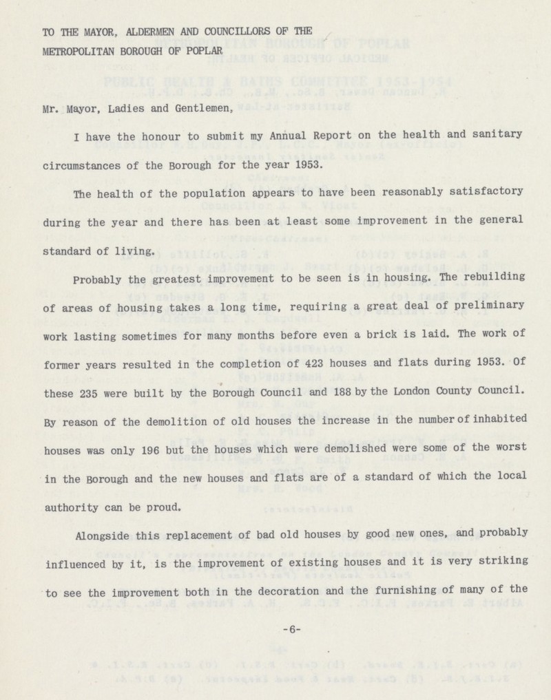 TO THE MAYOR, ALDERMEN AND COUNCILLORS OF THE METROPOLITAN BOROUGH OF POPLAR Mr. Mayor, Ladies and Gentlemen, I have the honour to submit my Annual Report on the health and sanitary circumstances of the Borough for the year 1953. The health of the population appears to have been reasonably satisfactory during the year and there has been at least some improvement in the general standard of living. Probably the greatest improvement to be seen is in housing. The rebuilding of areas of housing takes a long time, requiring a great deal of preliminary work lasting sometimes for many months before even a brick is laid. The work of former years resulted in the completion of 423 houses and flats during 1953. Of - these 235 were built by the Borough Council and 188 by the London County Council. By reason of the demolition of old houses the increase in the number of inhabited houses was only 196 but the houses which were demolished were some of the worst in the Borough and the new houses and flats are of a standard of which the local authority can be proud. Alongside this replacement of bad old houses by good new ones, and probably influenced by it, is the improvement of existing houses and it is very striking to see the improvement both in the decoration and the furnishing of many of the -6-