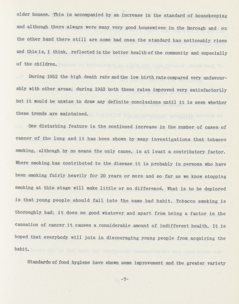older houses. This is accompanied by an increase in the standard of housekeeping and although there always were many very good housewives in the Borough and on the other hand there still are some bad ones the standard has noticeably risen and this is, I think, reflected in the better health of the community and especially of the children. During 1952 the high death rate and the low birth rate compared very unfavour ably with other areas; during 1953 both these rates improved very satisfactorily but it would be unwise to draw any definite conclusions until it is seen whether these trends are maintained. One disturbing feature is the continued increase in the number of cases of cancer of the lung and it has been shown by many investigations that tobacco smoking, although by no means the only cause, is at least a contributory factor. Where smoking has contributed to the disease it is probably in persons who have been smoking fairly heavily for 20 years or more and so far as we know stopping smoking at this stage will make little or no difference. What is to be deplored is that young people should fall into the same bad habit. Tobacco smoking is thoroughly bad; it does no good whatever and apart from being a factor in the causation of cancer it causes a considerable amount of indifferent health. It is hoped that everybody will join in discouraging young people from acquiring the habit. Standards of food hygiene have shown some improvement and the greater variety -7-