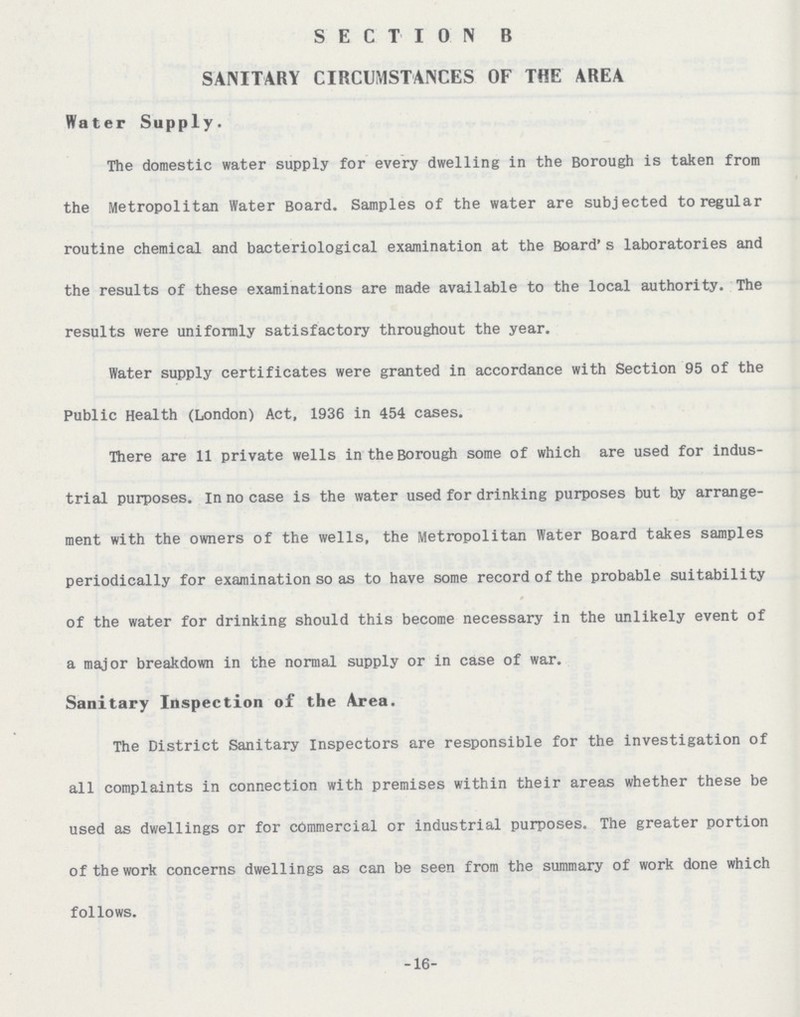 SECTION B SANITARY CIRCUMSTANCES OF THE AREA Water Supply. The domestic water supply for every dwelling in the Borough is taken from the Metropolitan Water Board. Samples of the water are subjected to regular routine chemical and bacteriological examination at the Board's laboratories and the results of these examinations are made available to the local authority. The results were uniformly satisfactory throughout the year. Water supply certificates were granted in accordance with Section 95 of the Public Health (London) Act, 1936 in 454 cases. There are 11 private wells in the Borough some of which are used for indus trial purposes. In no case is the water used for drinking purposes but by arrange ment with the owners of the wells, the Metropolitan Water Board takes samples periodically for examination so as to have some record of the probable suitability of the water for drinking should this become necessary in the unlikely event of a major breakdown in the normal supply or in case of war. Sanitary Inspection of the Area. The District Sanitary Inspectors are responsible for the investigation of all complaints in connection with premises within their areas whether these be used as dwellings or for commercial or industrial purposes. The greater portion of the work concerns dwellings as can be seen from the summary of work done which follows. -16-