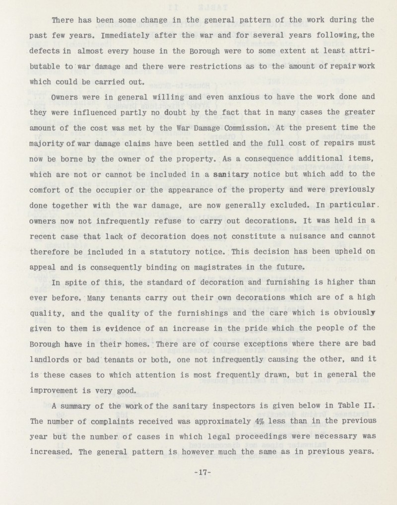 There has been some change in the general pattern of the work during the past few years. Immediately after the war and for several years following, the defects in almost every house in the Borough were to some extent at least attri butable to war damage and there were restrictions as to the amount of repair work which could be carried out. Owners were in general willing and even anxious to have the work done and they were influenced partly no doubt by the fact that in many cases the greater amount of the cost was met by the War Damage Commission. At the present time the majority of war damage claims have been settled and the full cost of repairs must now be borne by the owner of the property. As a consequence additional items, which are not or cannot be included in a sanitary notice but which add to the comfort of the occupier or the appearance of the property and were previously done together with the war damage, are now generally excluded. In particular, owners now not infrequently refuse to carry out decorations. It was held in a recent case that lack of decoration does not constitute a nuisance and cannot therefore be included in a statutory notice. This decision has been upheld on appeal and is consequently binding on magistrates in the future. In spite of this, the standard of decoration and furnishing is higher than ever before. Many tenants carry out their own decorations which are of a high quality, and the quality of the furnishings and the care which is obviously given to them is evidence of an increase in the pride which the people of the Borough have in their homes. There are of course exceptions where there are bad landlords or bad tenants or both, one not infrequently causing the other, and it is these cases to which attention is most frequently drawn, but in general the improvement is very good. A summary of the work of the sanitary inspectors is given below in Table II. The number of complaints received was approximately 4% less than in the previous year but the number of cases in which legal proceedings were necessary was increased. The general pattern is however much the same as in previous years. -17-