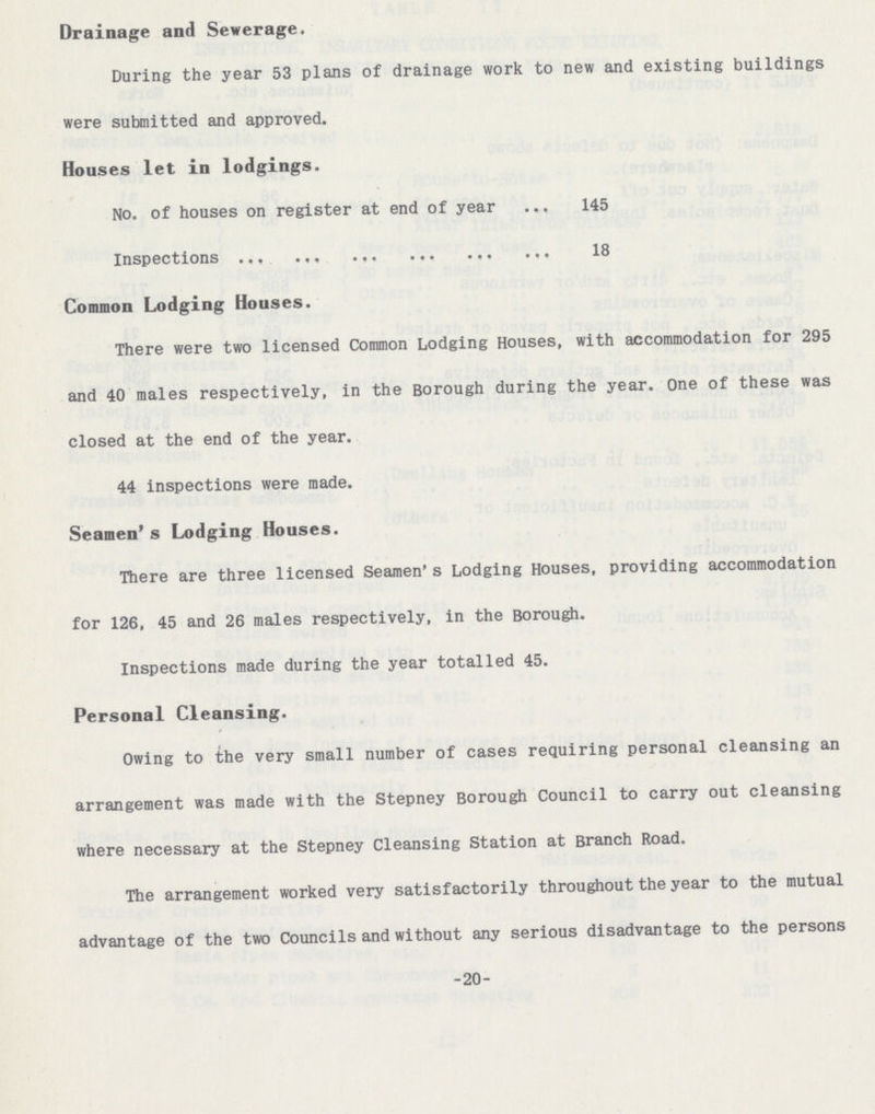 -20- Drainage and Sewerage. During the year 53 plans of drainage work to new and existing buildings were submitted and approved. Houses let in lodgings. No. of houses on register at end of year 145 Inspections 11 18 Common Lodging Houses. There were two licensed Common Lodging Houses, with accommodation for 295 and 40 males respectively, in the Borough during the year. One of these was closed at the end of the year. 44 inspections were made. Seamen's Lodging Houses. There are three licensed Seamen's Lodging Houses, providing accommodation for 126, 45 and 26 males respectively, in the Borough. Inspections made during the year totalled 45. Personal Cleansing. Owing to the very small number of cases requiring personal cleansing an arrangement was made with the Stepney Borough Council to carry out cleansing where necessary at the Stepney Cleansing Station at Branch Road. The arrangement worked very satisfactorily throughout the year to the mutual advantage of the two Councils and without any serious disadvantage to the persons