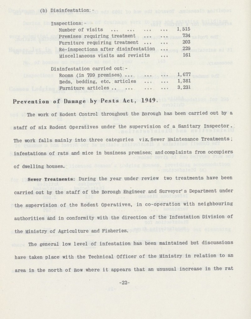 -22- (b) Disinfestation: - Inspections: - Number of visits 1,515 Premises requiring treatment 734 Furniture requiring treatment 203 Re-inspections after disinfestation 229 Miscellaneous visits and revisits 161 Disinfestation carried out: - Rooms (in 709 premises) 1,677 Beds, bedding, etc. articles 1,381 Furniture articles 3,231 Prevention of Damage by Pests Act, 1949. The work of Rodent Control throughout the Borough has been carried out by a staff of six Rodent Operatives under the supervision of a Sanitary Inspector. The work falls mainly into three categories viz. Sewer Maintenance Treatments; infestations of rats and mice in business premises; and complaints from occupiers of dwelling houses. Sewer Treatments: During the year under review two treatments have been carried out by the staff of the Borough Engineer and Surveyor's Department under the supervision of the Rodent Operatives, in co-operation with neighbouring authorities and in conformity with the direction of the Infestation Division of the Ministry of Agriculture and Fisheries. The general low level of infestation has been maintained but discussions have taken place with the Technical Officer of the Ministry in relation to an area in the north of Bow where it appears that an unusual increase in the rat