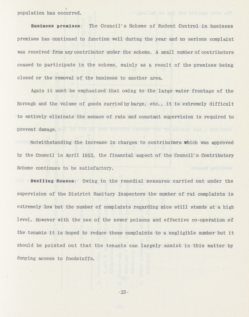 23- population has occurred. Business premises The Council's Scheme of Rodent Control in business premises has continued to function well during the year and no serious complaint was received from any contributor under the scheme. A small number of contributors ceased to participate in the scheme, mainly as a result of the premises being closed or the removal of the business to another area. Again it must be emphasized that owing to the large water frontage of the Borough and the volume of goods carried by barge, etc., it is extremely difficult to entirely eliminate the menace of rats and constant supervision is required to prevent damage. Notwithstanding the increase in charges to contributors which was approved by the Council in April 1952, the financial aspect of the Council's Contributory Scheme continues to be satisfactory. Dwelling Houses Owing to the remedial measures carried out under the supervision of the District Sanitary Inspectors the number of rat complaints is extremely low but the number of complaints regarding mice still stands at a high level. However with the use of the newer poisons and effective co-operation of the tenants it is hoped to reduce these complaints to a negligible number but it should be pointed out that the tenants can largely assist in this matter by denying access to foodstuffs.
