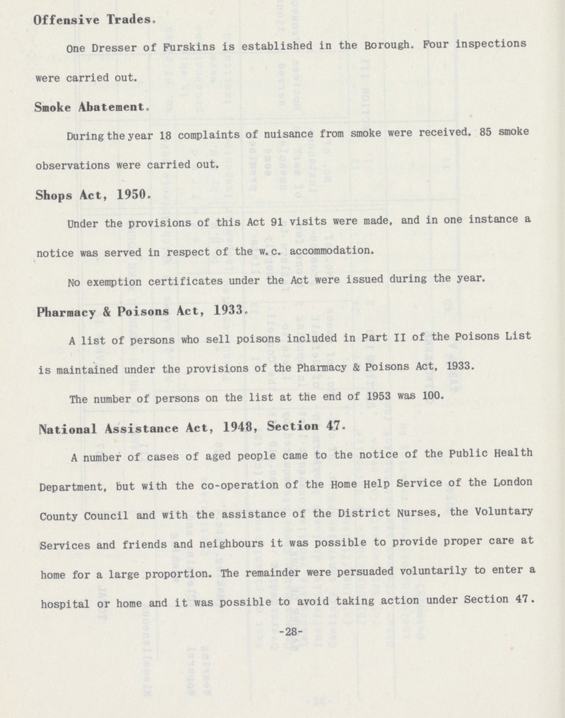 -28- Offensive Trades. One Dresser of Purskins is established in the Borough. Pour inspections were carried out. Smoke Abatement. During the year 18 complaints of nuisance from smoke were received. 85 smoke observations were carried out. Shops Act, 1950. Under the provisions of this Act 91 visits were made, and in one instance a notice was served in respect of the w. c. accommodation. No exemption certificates under the Act were issued during the year. Pharmacy & Poisons Act, 1933. A list of persons who sell poisons included in Part II of the Poisons List is maintained under the provisions of the Pharmacy & Poisons Act, 1933. The number of persons on the list at the end of 1953 was 100. National Assistance Act, 1948, Section 47- A number of cases of aged people came to the notice of the Public Health Department, but with the co-operation of the Home Help Service of the London County Council and with the assistance of the District Nurses, the Voluntary Services and friends and neighbours it was possible to provide proper care at home for a large proportion. The remainder were persuaded voluntarily to enter a hospital or home and it was possible to avoid taking action under Section 47.