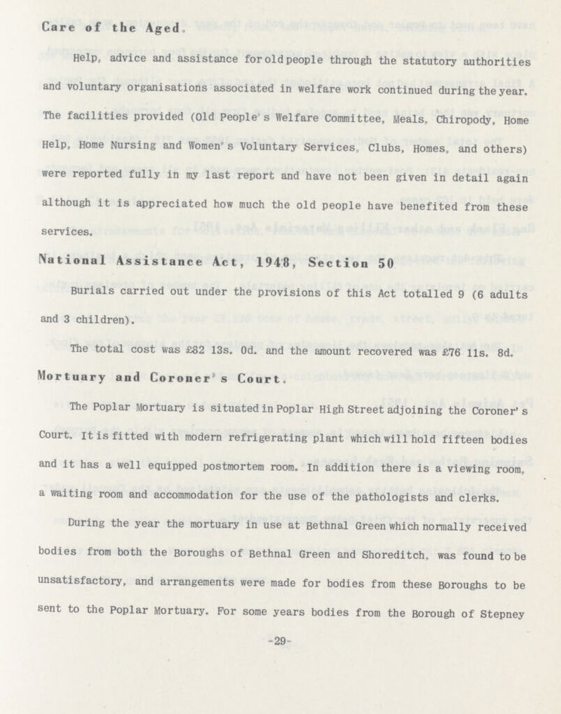29 Care of the Aged Help, advice and assistance for old people through the statutory authorities and voluntary organisations associated in welfare work continued during the year. The facilities provided (Old People s Welfare Committee, Meals, Chiropody, Home Help, Home Nursing and Women's Voluntary Services, Clubs, Homes, and others) were reported fully in my last report and have not been given in detail again although it is appreciated how much the old people have benefited from these services. National Assistance Act, 1948, Section 50 Burials carried out under the provisions of this Act totalled 9 (6 adults and 3 children). The total cost was £82 13s. Od. and the amount recovered was £76 lis. 8d. Mortuary and Coroner's Court. The Poplar Mortuary is situated in Poplar High Street adjoining the Coroner's Court. It is fitted with modern refrigerating plant which will hold fifteen bodies and it has a well equipped postmortem room. In addition there is a viewing room, a waiting room and accommodation for the use of the pathologists and clerks. During the year the mortuary in use at Bethnal Green which normally received bodies from both the Boroughs of Bethnal Green and Shoreditch, was found to be unsatisfactory, and arrangements were made for bodies from these Boroughs to be sent to the poplar Mortuary. For some years bodies from the Borough of Stepney