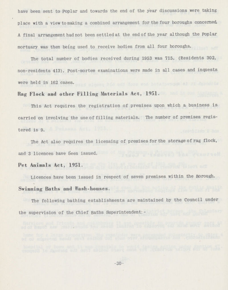 -30- have been sent to poplar and towards the end of the year discussions were taking place with a view to making a combined arrangement for the four boroughs concerned. A final arrangement had not been settled at the end of the year although the poplar mortuary was then being used to receive bodies from all four boroughs. The total number of bodies received during 1953 was 715. (Residents 302, non-residents 413). Post-mortem examinations were made in all cases and inquests were held in 162 cases. Rag Flock and other Filling Materials Act, 1951. This Act requires the registration of premises upon which a business is carried on involving the use of filling materials. The number of premises regis tered is 9. The Act also requires the licensing of premises for the storage of rag flock, and 3 licences have tieen issued. Pet Animals Act, 1951. Licences have been issued in respect of seven premises within the Borough. Swimming Baths and Wash-houses. The following bathing establishments are maintained by the Council under the supervision of the Chief Baths Superintendent: -