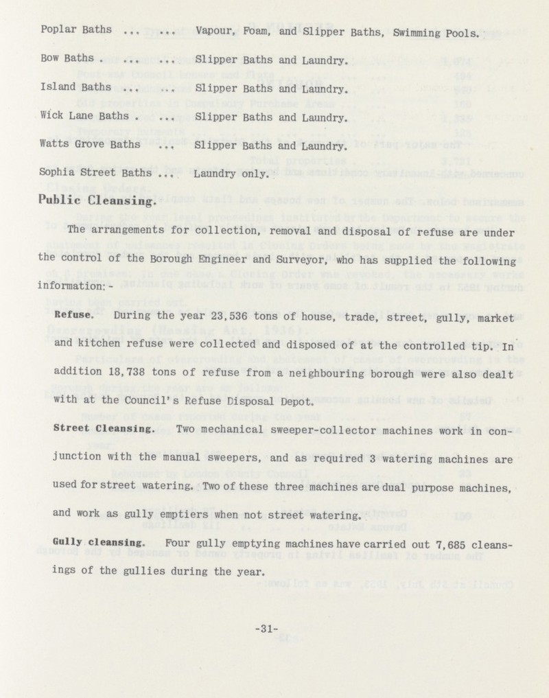 -31- Poplar Baths Vapour, Foam, and Slipper Baths, Swimming Pools. Bow Baths Slipper Baths and Laundry. Island Baths Slipper Baths and Laundry. Wick Lane Baths Slipper Baths and Laundry. Watts Grove Baths Slipper Baths and Laundry. Sophia Street Baths laundry only. Public Cleansing. The arrangements for collection, removal and disposal of refuse are under the control of the Borough Engineer and Surveyor, who has supplied the following information: - Refuse. During the year 23,536 tons of house, trade, street, gully, market and kitchen refuse were collected and disposed of at the controlled tip. In addition 18,738 tons of refuse from a neighbouring borough were also dealt with at the Council's Refuse Disposal Depot. Street Cleansing. Two mechanical sweeper-collector machines work in con junction with the manual sweepers, and as required 3 watering machines are used for street watering. Two of these three machines are dual purpose machines, and work as gully emptiers when not street watering. Gully cleansing. Four gully emptying machines have carried out 7,685 cleans ings of the gullies during the year.