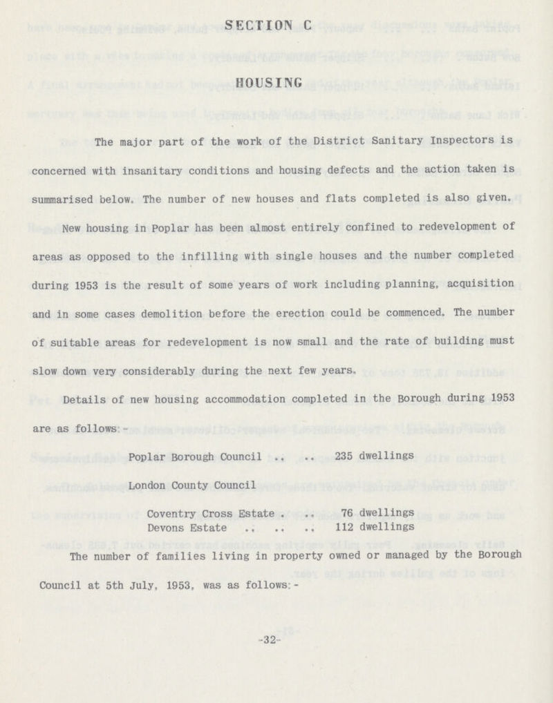 -32 - SECTION C HOUSING The major part of the work of the District Sanitary Inspectors is concerned with insanitary conditions and housing defects and the action taken is summarised below, The number of new houses and flats completed is also given. New housing in Poplar has been almost entirely confined to redevelopment of areas as opposed to the infilling with single houses and the number completed during 1953 is the result of some years of work including planning, acquisition and in some cases demolition before the erection could be commenced. The number of suitable areas for redevelopment is now small and the rate of building must slow down very considerably during the next few years. Details of new housing accommodation completed in the Borough during 1953 are as follows - Poplar Borough Council 235 dwellings London County Council Coventry Cross Estate 76 dwellings Devons Estate 112 dwellings The number of families living in property owned or managed by the Borough Council at 5th July, 1953, was as follows: -