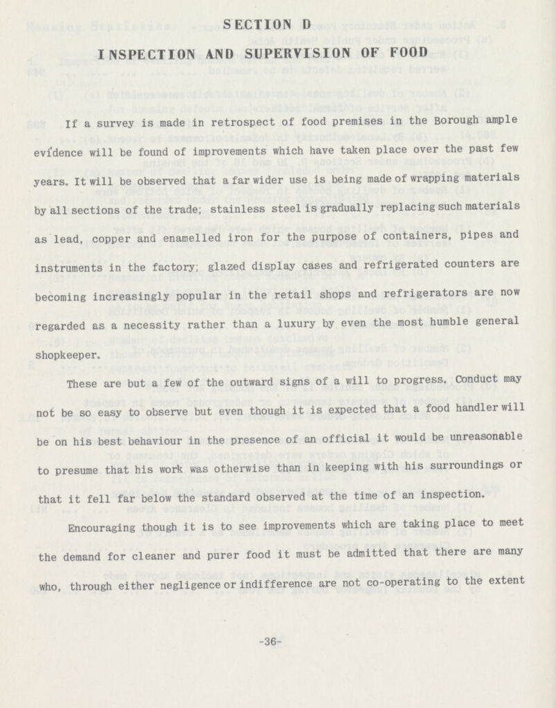-36- SECTION D INSPECTION AND SUPERVISION OF FOOD If a survey is made in retrospect of food premises in the Borough ample evidence will be found of improvements which have taken place over the past few years. It will be observed that a far wider use is being made of wrapping materials by all sections of the trade; stainless steel is gradually replacing such materials as lead, copper and enamelled iron for the purpose of containers, pipes and instruments in the factory; glazed display cases and refrigerated counters are becoming increasingly popular in the retail shops and refrigerators are now regarded as a necessity rather than a luxury by even the most humble general shopkeeper. These are but a few of the outward signs of a will to progress. Conduct may not be so easy to observe but even though it is expected that a food handler will be on his best behaviour in the presence of an official it would be unreasonable to presume that his work was otherwise than in keeping with his surroundings or that it fell far below the standard observed at the time of an inspection. Encouraging though it is to see improvements which are taking place to meet the demand for cleaner and purer food it must be admitted that there are many who, through either negligence or indifference are not co-operating to the extent