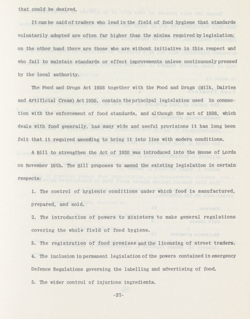 -37- that could be desired. It can be said of traders who lead in the field of food hygiene that standards voluntarily adopted are often far higher than the minima required by legislation; on the other hand there are those who are without initiative in this respect and who fail to maintain standards or effect improvements unless continuously pressed by the local authority. The Pood and Drugs Act 1938 together with the Pood and Drugs (Milk, Dairies and Artificial Creajn) Act 1950, contain the principal legislation used in connec tion with the enforcement of food standards, and although the act of 1938, which deals with food generally, has many wide and useful provisions it has long been felt that it required amending to bring it into line with modern conditions. A Bill to strengthen the Act of 1938 was introduced into the House of Lords on November 10th. The Bill proposes to amend the existing legislation in certain respects: 1. The control of hygienic conditions under which food is manufactured, prepared, and sold. 2. The introduction of powers to Ministers to make general regulations covering the whole field of food hygiene. 3. The registration of food premises and the licensing of street traders. 4. The inclusion in permanent legislation of the powers contained in emergency Defence Regulations governing the labelling and advertising of food. 5. The wider control of injurious ingredients.