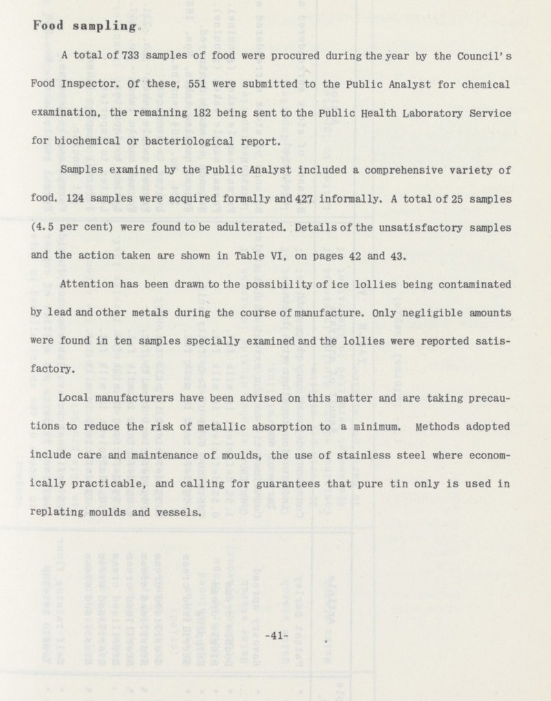 Food sampling. A total of 733 samples of food were procured during the year by the Council's Pood inspector. Of these, 551 were submitted to the Public Analyst for chemical examination, the remaining 182 being sent to the Public Health Laboratory Service for biochemical or bacteriological report. Samples examined by the Public Analyst included a comprehensive variety of food. 124 samples were acquired formally and 427 informally. A total of 25 samples (4.5 per cent) were found to be adulterated. Details of the unsatisfactory samples and the action taken are shown in Table VI, on pages 42 and 43. Attention has been drawn to the possibility of ice lollies being contaminated by lead and other metals during the course of manufacture. Only negligible amounts were found in ten samples specially examined and the lollies were reported satis factory. Local manufacturers have been advised on this matter and are taking precau tions to reduce the risk of metallic absorption to a minimum. Methods adopted include care and maintenance of moulds, the use of stainless steel where econom ically practicable, and calling for guarantees that pure tin only is used in replating moulds and vessels. -41-