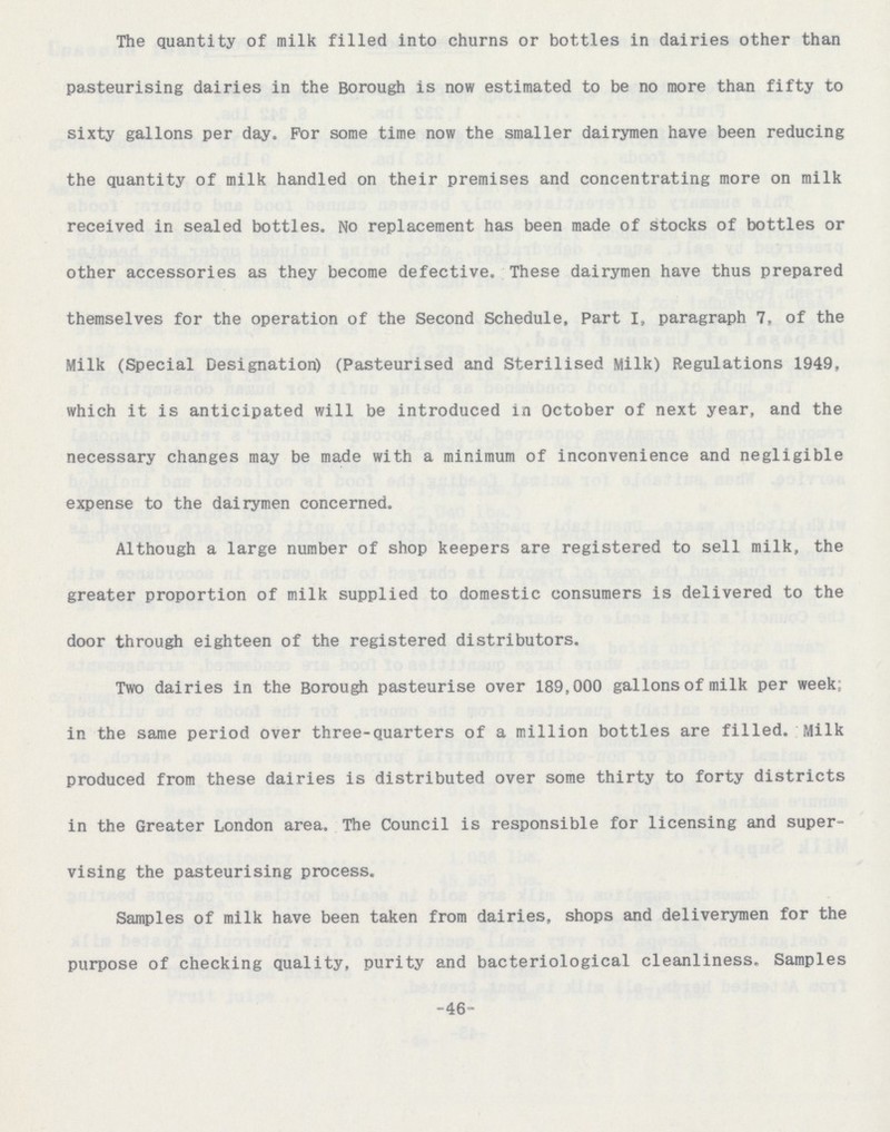 The quantity of milk filled into churns or bottles in dairies other than pasteurising dairies in the Borough is now estimated to be no more than fifty to sixty gallons per day. For some time now the smaller dairymen have been reducing the quantity of milk handled on their premises and concentrating more on milk received in sealed bottles. No replacement has been made of stocks of bottles or other accessories as they become defective. These dairymen have thus prepared themselves for the operation of the Second Schedule, Part I, paragraph 7, of the Milk (Special Designation) (Pasteurised and Sterilised Milk) Regulations 1949, which it is anticipated will be introduced in October of next year, and the necessary changes may be made with a minimum of inconvenience and negligible expense to the dairymen concerned. Although a large number of shop keepers are registered to sell milk, the greater proportion of milk supplied to domestic consumers is delivered to the door through eighteen of the registered distributors. Two dairies in the Borough pasteurise over 189,000 gallons of milk per week: in the same period over three-quarters of a million bottles are filled. Milk produced from these dairies is distributed over some thirty to forty districts in the Greater London area. The Council is responsible for licensing and super vising the pasteurising process. Samples of milk have been taken from dairies, shops and deliverymen for the purpose of checking quality, purity and bacteriological cleanliness. Samples -46-