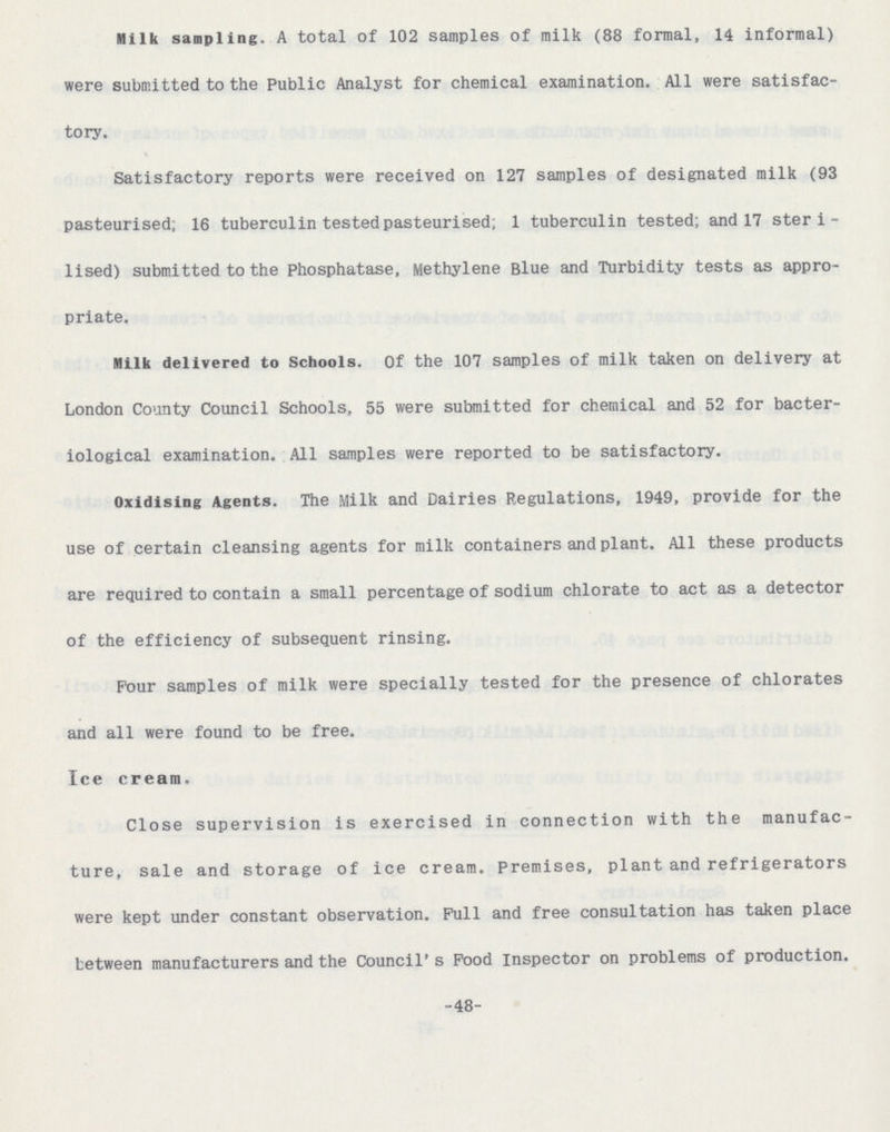 Milk sampling. A total of 102 samples of milk (88 formal, 14 informal) were submitted to the Public Analyst for chemical examination. All were satisfac tory. Satisfactory reports were received on 127 samples of designated milk (93 pasteurised; 16 tuberculin tested pasteurised; 1 tuberculin tested; and 17 steri lised) submitted to the Phosphatase, Methylene Blue and Turbidity tests as appro priate. Milk delivered to Schools. Of the 107 samples of milk taken on delivery at London County Council Schools, 55 were submitted for chemical and 52 for bacter iological examination. All samples were reported to be satisfactory. Oxidising Agents. The Milk and Dairies Regulations, 1949, provide for the use of certain cleansing agents for milk containers and plant. All these products are required to contain a small percentage of sodium chlorate to act as a detector of the efficiency of subsequent rinsing. Pour samples of milk were specially tested for the presence of chlorates and all were found to be free. Ice cream. Close supervision is exercised in connection with the manufac ture, sale and storage of ice cream. Premises, plant and refrigerators were kept under constant observation. Pull and free consultation has taken place between manufacturers and the Council's Pood Inspector on problems of production. -48-