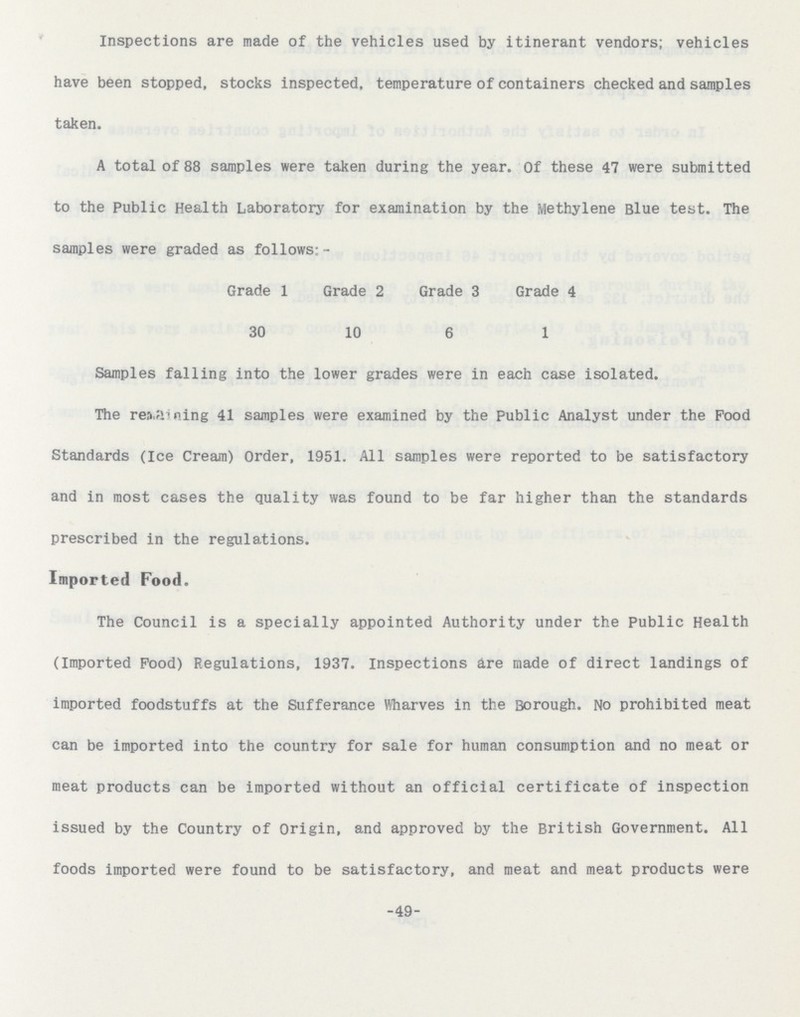Inspections are made of the vehicles used by itinerant vendors; vehicles have been stopped, stocks inspected, temperature of containers checked and samples taken. A total of 88 samples were taken during the year. Of these 47 were submitted to the Public Health Laboratory for examination by the Methylene Blue test. The samples were graded as follows: - Grade 1 Grade 2 Grade 3 Grade 4 30 10 6 1 Samples falling into the lower grades were in each case isolated. The regaining 41 samples were examined by the Public Analyst under the Food Standards (Ice Cream) Order, 1951. All samples were reported to be satisfactory and in most cases the quality was found to be far higher than the standards prescribed in the regulations. Imported Food. The Council is a specially appointed Authority under the Public Health (Imported Food) Regulations, 1937. Inspections are made of direct landings of imported foodstuffs at the Sufferance Wharves in the Borough. No prohibited meat can be imported into the country for sale for human consumption and no meat or meat products can be imported without an official certificate of inspection issued by the Country of Origin, and approved by the British Government. All foods imported were found to be satisfactory, and meat and meat products were -49-
