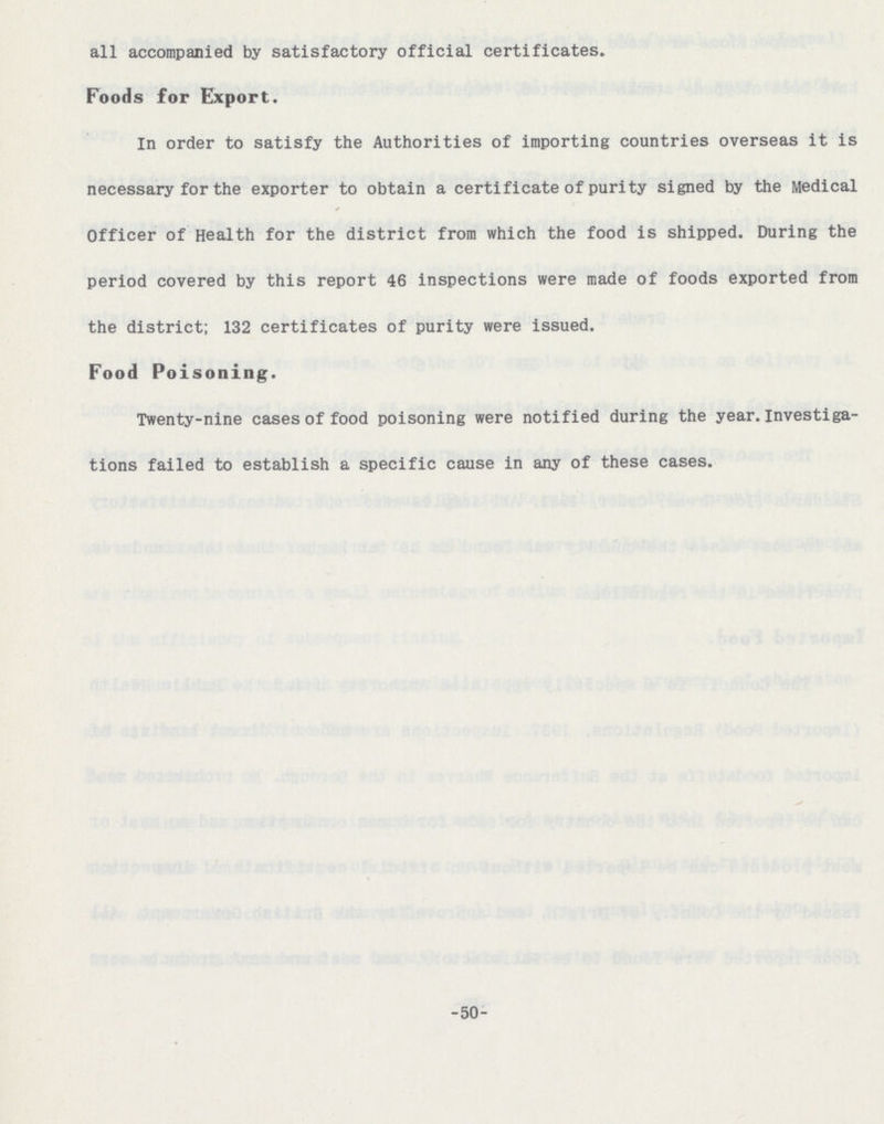 all accompanied by satisfactory official certificates. Foods for Export. In order to satisfy the Authorities of importing countries overseas it is necessary for the exporter to obtain a certificate of purity signed by the Medical Officer of Health for the district from which the food is shipped. During the period covered by this report 46 inspections were made of foods exported from the district; 132 certificates of purity were issued. Food Poisoning. Twenty-nine cases of food poisoning were notified during the year.Investiga tions failed to establish a specific cause in any of these cases. -50-
