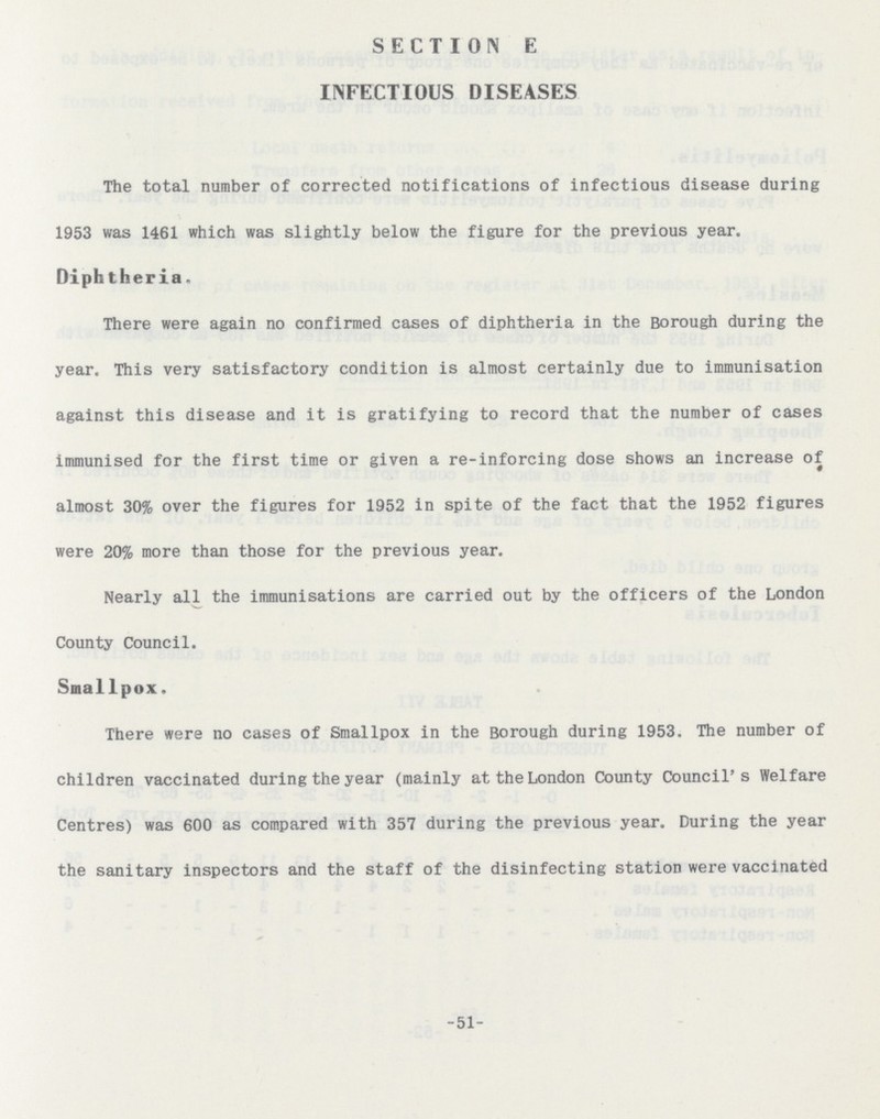 SECTION E INFECTIOUS DISEASES The total number of corrected notifications of infectious disease during 1953 was 1461 which was slightly below the figure for the previous year. Diphtheria. There were again no confirmed cases of diphtheria in the Borough during the year. This very satisfactory condition is almost certainly due to immunisation against this disease and it is gratifying to record that the number of cases immunised for the first time or given a re-inforcing dose shows an increase of almost 30% over the figures for 1952 in spite of the fact that the 1952 figures were 20% more than those for the previous year. Nearly all the immunisations are carried out by the officers of the London County Council. Smallpox. There were no cases of Smallpox in the Borough during 1953. The number of children vaccinated during the year (mainly at the London County Council's Welfare Centres) was 600 as compared with 357 during the previous year. During the year the sanitary inspectors and the staff of the disinfecting station were vaccinated -51-