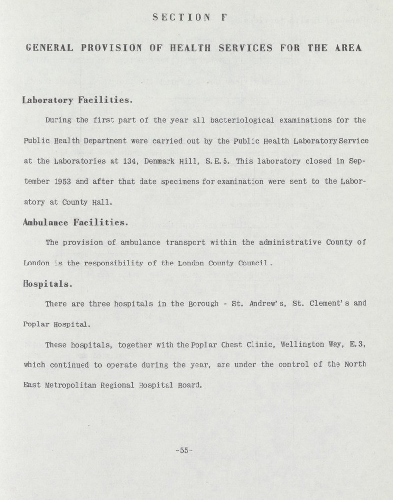 SECTION F GENERAL PROVISION OF HEALTH SERVICES FOR THE AREA Laboratory Facilities. During the first part of the year all bacteriological examinations for the Public Health Department were carried out by the Public Health Laboratory Service at the Laboratories at 134, Denmark Hill, S. E. 5. This laboratory closed in Sep tember 1953 and after that date specimens for examination were sent to the Labor atory at County Hall. Ambulance Facilities. The provision of ambulance transport within the administrative County of London is the responsibility of the London County Council. Hospitals. There are three hospitals in the Borough - St. Andrew's, St. Clement's and Poplar Hospital. These hospitals, together with the Poplar Chest Clinic, Wellington Way, E.3, which continued to operate during the year, are under the control of the North East Metropolitan Regional Hospital Board. -55-