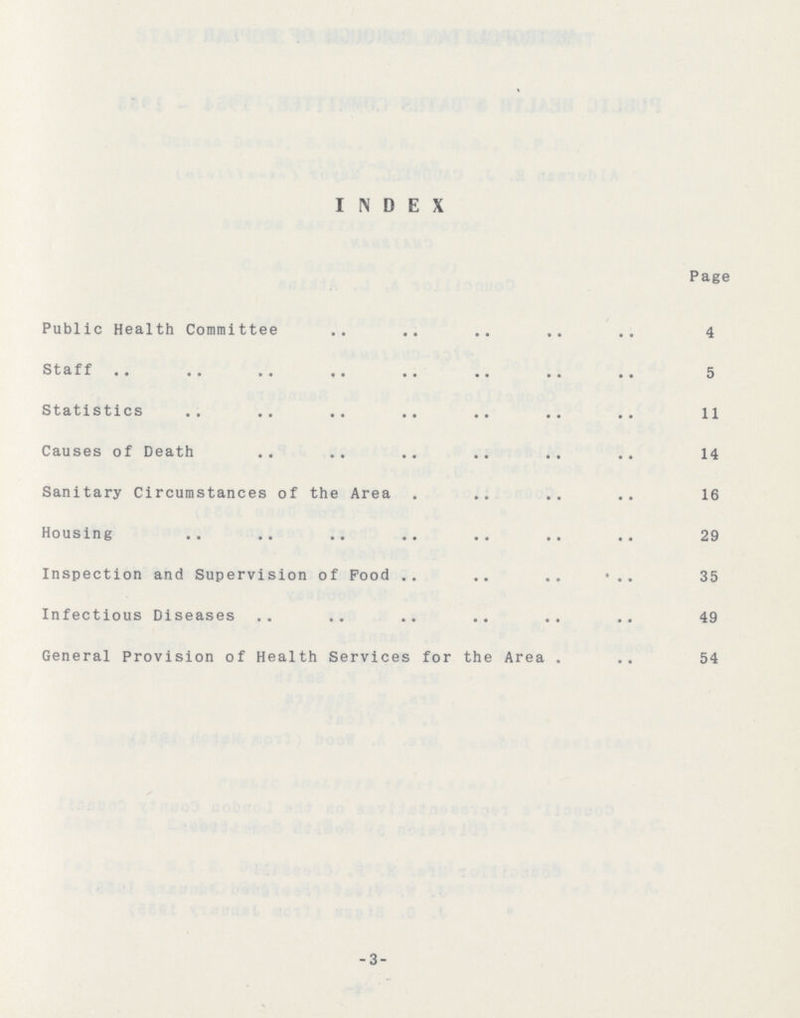 INDEX Page Public Health Committee 4 Staff 5 Statistics 11 Causes of Death 14 Sanitary Circumstances of the Area 16 Housing 29 Inspection and Supervision of food 35 Infectious Diseases 49 General Provision of Health Services for the Area 54 -3-