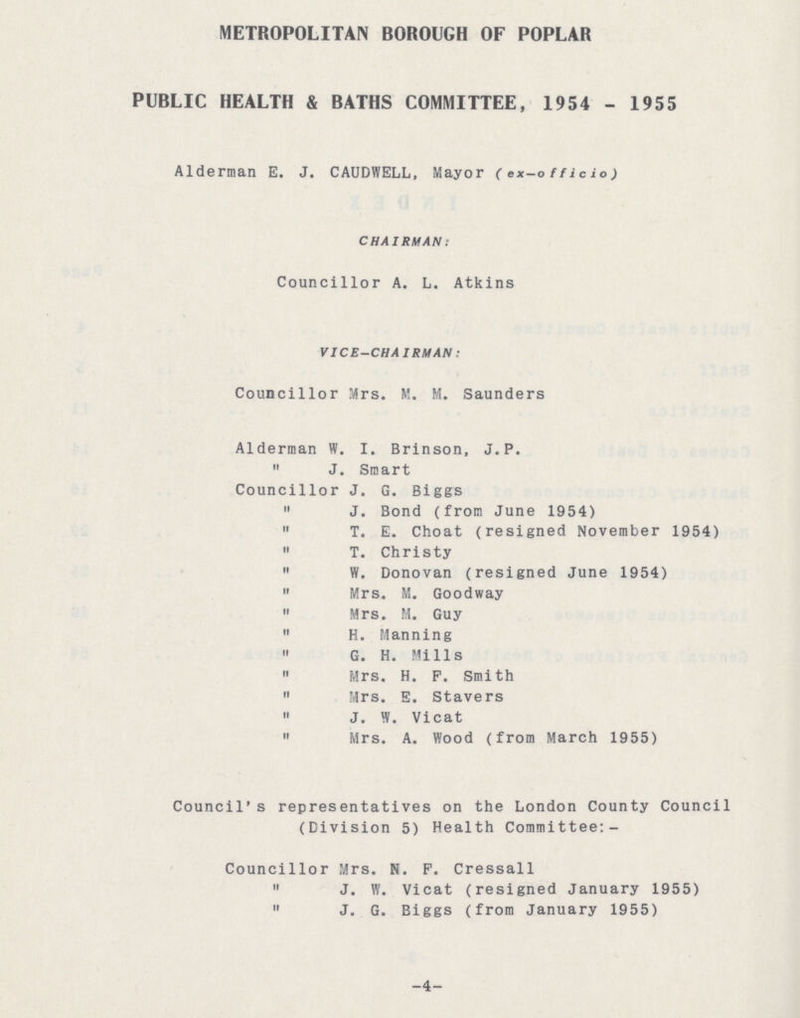 METROPOLITAN BOROUGH OF POPLAR PUBLIC HEALTH & BATHS COMMITTEE, 1954 - 1955 Alderman E. J. CAUDWELL, Mayor (ex-officio) CHAIRMAN: Councillor A. L. Atkins VICE-CHAIRMAN: Councillor Mrs. M. M. Saunders Alderman W. I. Brinson, J. P.  J. Smart Councillor J. G. Biggs  J. Bond (from June 1954)  T. E. Choat (resigned November 1954)  T. Christy  W. Donovan (resigned June 1954)  Mrs. M. Goodway  Mrs. M. Guy  H. Manning  G. H. Mills  Mrs. H. P. Smith 11 Mrs. E. Stavers » J. W. Vicat  Mrs. A. Wood (from March 1955) Council's representatives on the London County Council (Division 5) Health Committee:- Councillor Mrs. N. F. Cressall  J. W. Vicat (resigned January 1955)  J. G. Biggs (from January 1955) -4-