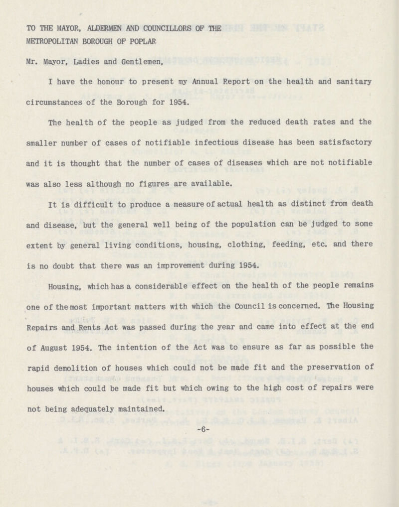 TO THE MAYOR, ALDERMEN AND COUNCILLORS OF THE METROPOLITAN BOROUGH OF POPLAR Mr. Mayor, Ladies and Gentlemen, I have the honour to present my Annual Report on the health and sanitary circumstances of the Borough for 1954. The health of the people as judged from the reduced death rates and the smaller number of cases of notifiable infectious disease has been satisfactory and it is thought that the number of cases of diseases which are not notifiable was also less although no figures are available. It is difficult to produce a measure of actual health as distinct from death and disease, but the general well being of the population can be judged to some extent by general living conditions, housing, clothing, feeding, etc. and there is no doubt that there was an improvement during 1954. Housing, which has a considerable effect on the health of the people remains one of the most important matters with which the Council is concerned. The Housing Repairs and Rents Act was passed during the year and came into effect at the end of August 1954. The intention of the Act was to ensure as far as possible the rapid demolition of houses which could not be made fit and the preservation of houses which could be made fit but which owing to the high cost of repairs were not being adequately maintained. -6-