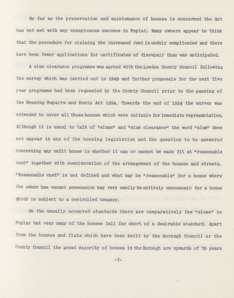 So far as the preservation and maintenance of houses is concerned the Act has not met with any conspicuous success in Poplar. Many owners appear to think that the procedure for claiming the increased rent is unduly complicated and there have been fewer applications for certificates of disrepair than was anticipated. A slum clearance programme was agreed with the London County Council following the survey which was carried out in 1949 and further proposals for the next five year programme had been requested by the County Council prior to the passing of the Housing Repairs and Rents Act 1954. Towards the end of 1954 the survey was extended to cover all those houses which were suitable for immediate representation. Although it is usual to talk of slums and slum clearance the word slum does not appear in any of the housing legislation and the question to be answered concerning any unfit house is whether it can or cannot be made fit at reasonable cost together with consideration of the arrangement of the houses and streets. Reasonable cost is not defined and what may be reasonable for a house where the owner has vacant possession may very easily be entirely uneconomic for a house which is subject to a controlled tenancy. On the usually accepted standards there are comparatively few slums in Poplar but very many of the houses fall far short of a desirable standard. Apart from the houses and flats which have been built by the Borough Council or the County Council the great majority of houses in the Borough are upwards of 70 years -7-
