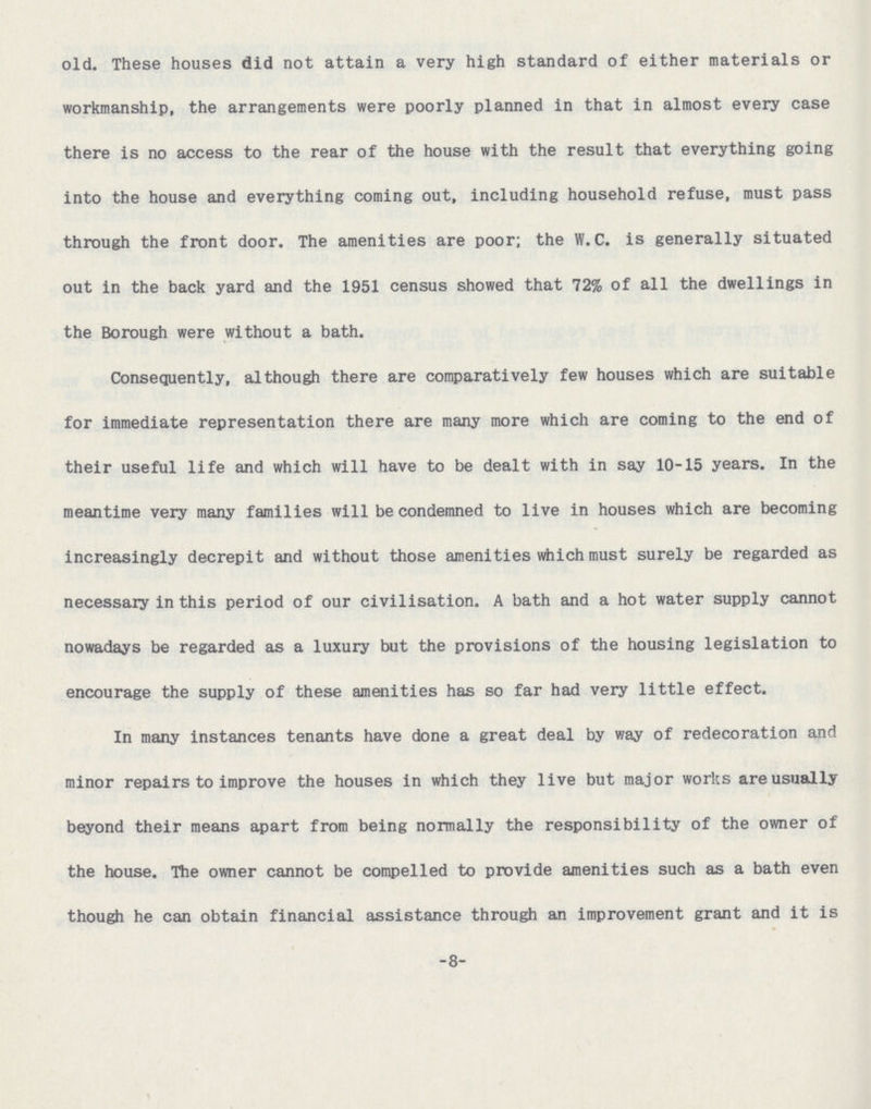 old. These houses did not attain a very high standard of either materials or workmanship, the arrangements were poorly planned in that in almost every case there is no access to the rear of the house with the result that everything going into the house and everything coming out, including household refuse, must pass through the front door. The amenities are poor; the W. C. is generally situated out in the back yard and the 1951 census showed that 72% of all the dwellings in the Borough were without a bath. Consequently, although there are comparatively few houses which are suitable for immediate representation there are many more which are coming to the end of their useful life and which will have to be dealt with in say 10-15 years. In the meantime very many families will be condemned to live in houses which are becoming increasingly decrepit and without those amenities which must surely be regarded as necessary in this period of our civilisation. A bath and a hot water supply cannot nowadays be regarded as a luxury but the provisions of the housing legislation to encourage the supply of these amenities has so far had very little effect. In many instances tenants have done a great deal by way of redecoration and minor repairs to improve the houses in which they live but major works are usually beyond their means apart from being normally the responsibility of the owner of the house. The owner cannot be compelled to provide amenities such as a bath even though he can obtain financial assistance through an improvement grant and it is -8-