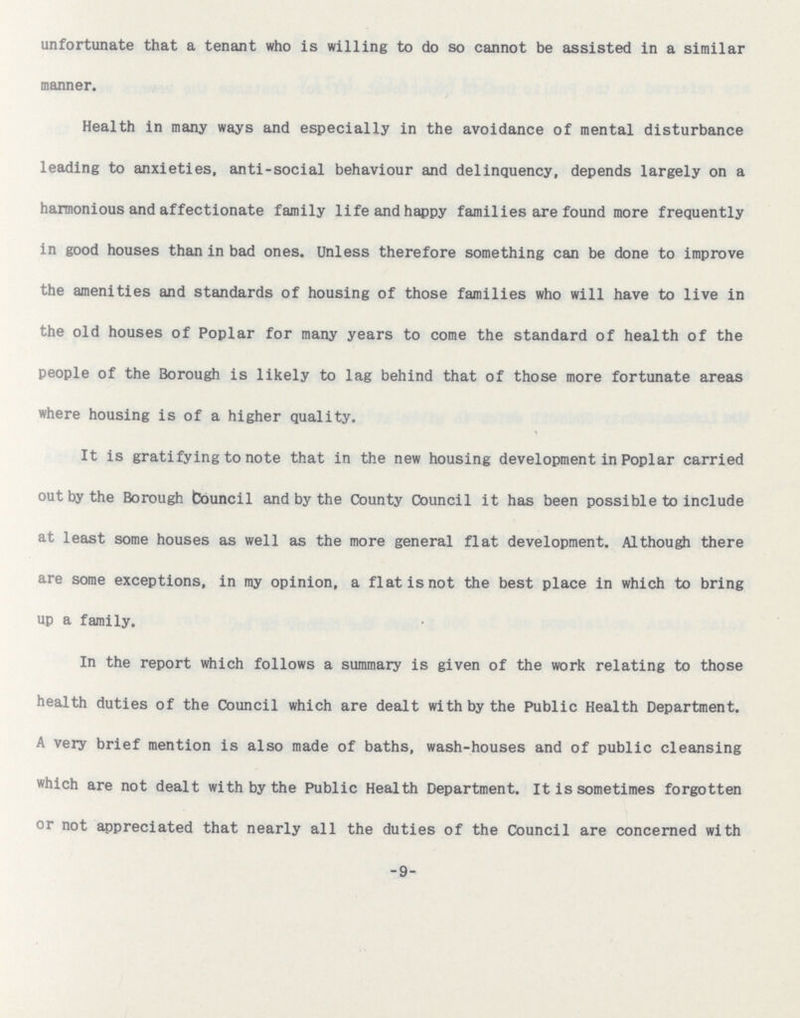 unfortunate that a tenant who is willing to do so cannot be assisted in a similar manner. Health in many ways and especially in the avoidance of mental disturbance leading to anxieties, anti-social behaviour and delinquency, depends largely on a harmonious and affectionate family life and happy families are found more frequently in good houses than in bad ones. Unless therefore something can be done to improve the amenities and standards of housing of those families who will have to live in the old houses of Poplar for many years to come the standard of health of the people of the Borough is likely to lag behind that of those more fortunate areas where housing is of a higher quality. It is gratifying to note that in the new housing development in Poplar carried out by the Borough Council and by the County Council it has been possible to include at least some houses as well as the more general flat development. Although there are some exceptions, in my opinion, a flat is not the best place in which to bring up a family. In the report which follows a summary is given of the work relating to those health duties of the Council which are dealt with by the Public Health Department. A very brief mention is also made of baths, wash-houses and of public cleansing which are not dealt with by the Public Health Department. It is sometimes forgotten or not appreciated that nearly all the duties of the Council are concerned with -9-