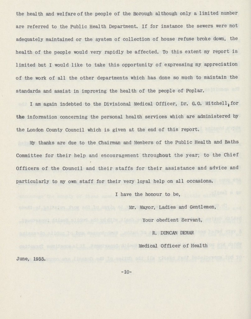 the health and welfare of the people of the Borough although only a limited number are referred to the Public Health Department. If for instance the sewers were not adequately maintained or the system of collection of house refuse broke down, the health of the people would very rapidly be affected. To this extent my report is limited but I would like to take this opportunity of expressing my appreciation of the work of all the other departments which has done so much to maintain the standards and assist in improving the health of the people of Poplar. I am again indebted to the Divisional Medical Officer, Dr. G.o. Mitchell,for the information concerning the personal health services which are administered by the London County Council which is given at the end of this report. My thanks are due to the Chairman and Members of the Public Health and Baths Committee for their help and encouragement throughout the year; to the Chief Officers of the Council and their staffs for their assistance and advice and particularly to my own staff for their very loyal help on all occasions. I have the honour to be, Mr. Mayor, Ladies and Gentlemen, Your obedient Servant, R. DUNCAN DEWAR Medical Officer of Health June, 1955. -10-