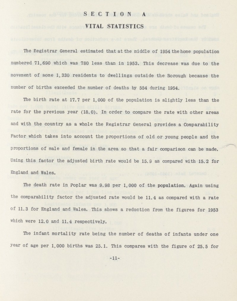 SECTION A VITAL STATISTICS The Registrar General estimated that at the middle of 1954 the home population numbered 71,690 which was 780 less than in 1953. This decrease was due to the movement of some 1,330 residents to dwellings outside the Borough because the number of births exceeded the number of deaths by 554 during 1954. The birth rate at 17.7 per 1,000 of the population is slightly less than the rate for the previous year (18.0). In order to compare the rate with other areas and with the country as a whole the Registrar General provides a Comparability Factor which takes into account the proportions of old or young people and the proportions of male and female in the area so that a fair comparison can be made. Using this factor the adjusted birth rate would be 15.9 as compared with 15.2 for England and Wales. The death rate in Poplar was 9.98 per 1,000 of the population. Again using the comparability factor the adjusted rate would be 11.4 as compared with a rate of 11.3 for England and Wales. This shows a reduction from the figures for 1953 which were 12.0 and 11.4 respectively. The infant mortality rate being the number of deaths of infants under one year of age per 1,000 births was 25.1. This compares with the figure of 25.5 for -11-