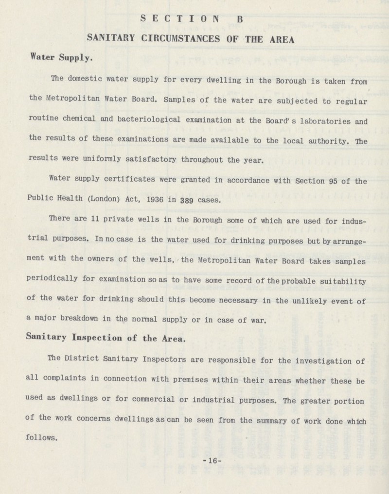 SECTION B SANITARY CIRCUMSTANCES OF THE AREA Water Supply. The domestic water supply for every dwelling in the Borough is taken from the Metropolitan Water Board. Samples of the water are subjected to regular routine chemical and bacteriological examination at the Board' s laboratories and the results of these examinations are made available to the local authority. The results were uniformly satisfactory throughout the year. Water supply certificates were granted in accordance with Section 95 of the Public Health (London) Act, 1936 in 389 cases. There are 11 private wells in the Borough some of which are used for indus trial purposes. In no case is the water used for drinking purposes but by arrange ment with the owners of the wells, the Metropolitan Water Board takes samples periodically for examination so as to have some record of the probable suitability of the water for drinking should this become necessary in the unlikely event of a major breakdown in the normal supply or in case of war. Sanitary Inspection of the Area. The District Sanitary Inspectors are responsible for the investigation of all complaints in connection with premises within their areas whether these be used as dwellings or for commercial or industrial purposes. The greater portion of the work concerns dwellings as can be seen from the summary of work done which follows. -16-