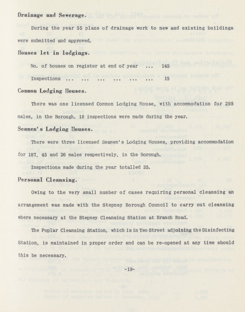 Drainage and Sewerage. During the year 55 plans of drainage work to new and existing buildings were submitted and approved. Houses let in lodgings. No. of houses on register at end of year 145 Inspections 15 Common Lodging Houses. There was one licensed Common Lodging House, with accommodation for 295 males, in the Borough. 18 inspections were made during the year. Seamen's Lodging Houses. There were three licensed Seamen's Lodging Houses, providing accommodation for 187, 45 and 26 males respectively, in the Borough. Inspections made during the year totalled 35. Personal Cleansing. Owing to the very small number of cases requiring personal cleansing an arrangement was made with the Stepney Borough Council to carry out cleansing where necessary at the Stepney Cleansing Station at Branch Road. The Poplar Cleansing Station, which is in Yeo Street adjoining the Disinfecting Station, is maintained in proper order and can be re-opened at any time should this be necessary. -19-