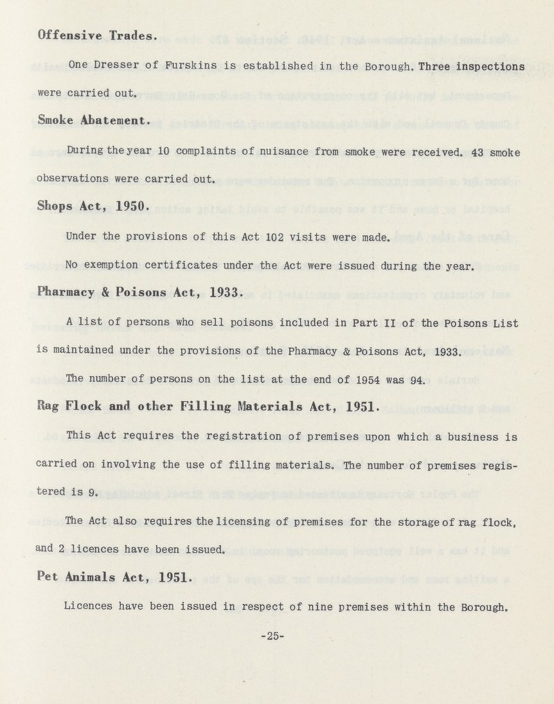 Offensive Trades. One Dresser of Furskins is established in the Borough. Three inspections were carried out. Smoke Abatement. During the year 10 complaints of nuisance from smoke were received. 43 smoke observations were carried out. Shops Act, 1950. Under the provisions of this Act 102 visits were made. No exemption certificates under the Act were issued during the year. Pharmacy & Poisons Act, 1933. A list of persons who sell poisons included in Part II of the Poisons List is maintained under the provisions of the Pharmacy & Poisons Act, 1933. The number of persons on the list at the end of 1954 was 94. Rag Flock and other Filling Materials Act, 1951. This Act requires the registration of premises upon which a business is carried on involving the use of filling materials. The number of premises regis tered is 9. The Act also requires the licensing of premises for the storage of rag flock, and 2 licences have been issued. Pet Animals Act, 1951. Licences have been issued in respect of nine premises within the Borough. 25