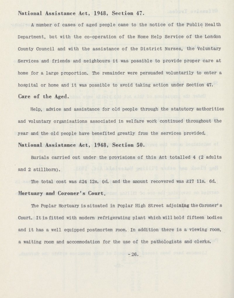 National Assistance Act, 1948, Section 47. A number of cases of aged people came to the notice of the Public Health Department, but with the co-operation of the Home Help Service of the London County Council and with the assistance of the District Nurses, the Voluntary Services and friends and neighbours it was possible to provide proper care at home for a large proportion. The remainder were persuaded voluntarily to enter a hospital or home and it was possible to avoid taking action under Section 47. Care of the Aged. Help, advice and assistance for old people through the statutory authorities and voluntary organisations associated in welfare work continued throughout the year and the old people have benefited greatly from the services provided. National Assistance Act, 1948, Section 50. Burials carried out under the provisions of this Act totalled 4 (2 adults and 2 stillborn). The total cost was £24 12s. 0d. and the amount recovered was £17 11s. 6d. Mortuary and Coroner's Court. The Poplar Mortuary is situated in Poplar High Street adjoining the Coroner's Court. It is fitted with modern refrigerating plant which will hold fifteen bodies and it has a well equipped postmortem room. In addition there is a viewing room, a waiting room and accommodation for the use of the pathologists and clerks. 26.