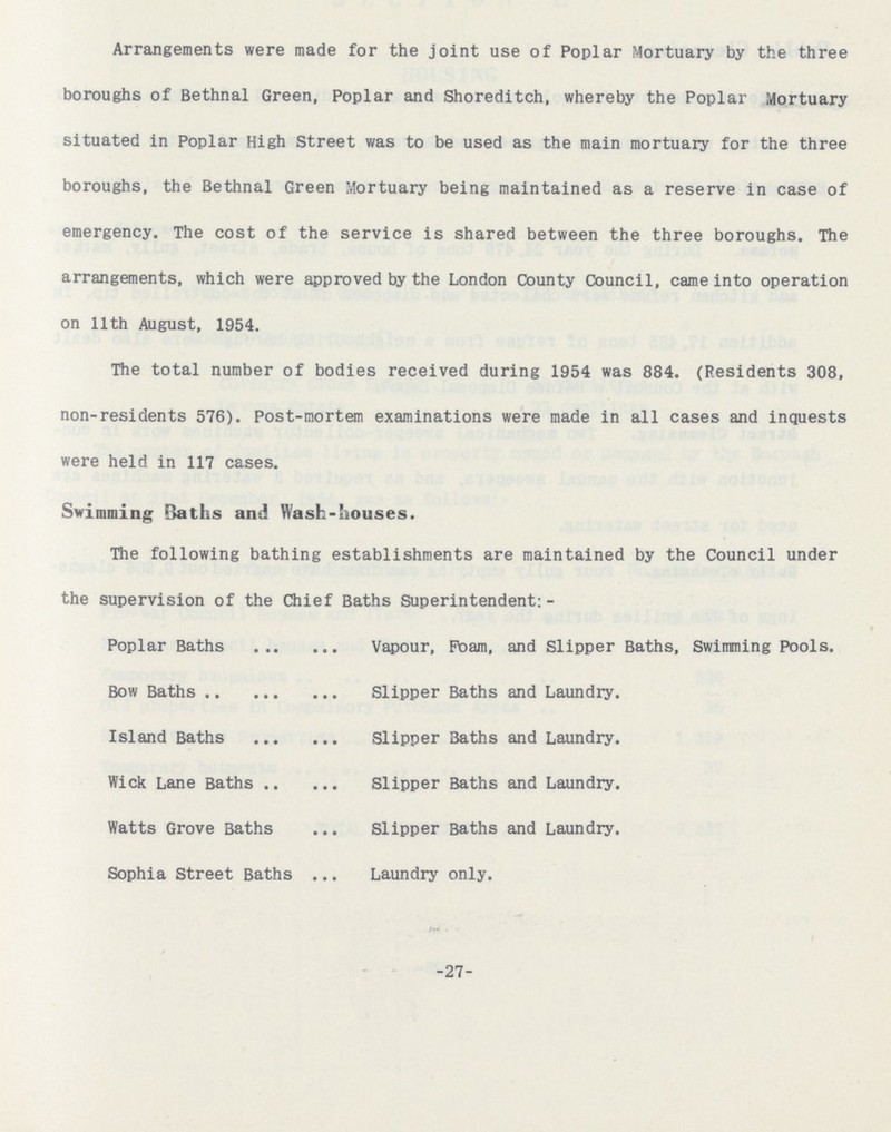 Arrangements were made for the joint use of Poplar Mortuary by the three boroughs of Bethnal Green, Poplar and Shoreditch, whereby the Poplar Mortuary situated in Poplar High Street was to be used as the main mortuary for the three boroughs, the Bethnal Green Mortuary being maintained as a reserve in case of emergency. The cost of the service is shared between the three boroughs. The arrangements, which were approved by the London County Council, came into operation on 11th August, 1954. The total number of bodies received during 1954 was 884. (Residents 308, non-residents 576). Post-mortem examinations were made in all cases and inquests were held in 117 cases. Swimming Baths and Wash-houses. The following bathing establishments are maintained by the Council under the supervision of the Chief Baths Superintendent:- Poplar Baths Vapour, Foam, and Slipper Baths, Swimming Pools. Bow Baths Slipper Baths and Laundry. Island Baths Slipper Baths and Laundry. Wick Lane Baths Slipper Baths and Laundry. Watts Grove Baths Slipper Baths and Laundry. Sophia Street Baths Laundry only. 27