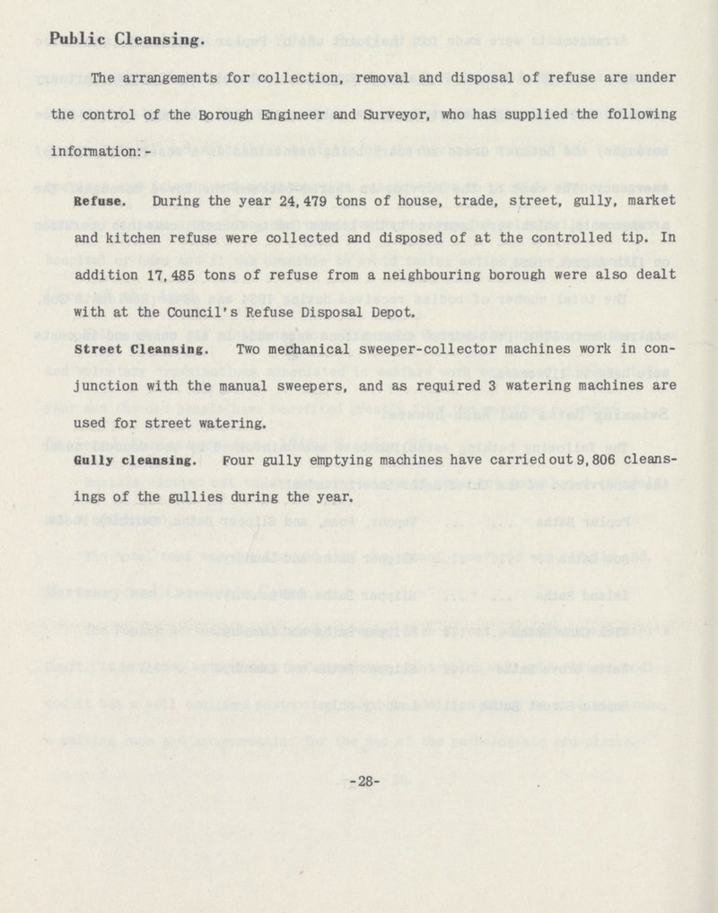 Public Cleansing. The arrangements for collection, removal and disposal of refuse are under the control of the Borough Engineer and Surveyor, who has supplied the following information:- Refuse. During the year 24,479 tons of house, trade, street, gully, market and kitchen refuse were collected and disposed of at the controlled tip. In addition 17,485 tons of refuse from a neighbouring borough were also dealt with at the Council's Refuse Disposal Depot. Street Cleansing. Two mechanical sweeper-collector machines work in con junction with the manual sweepers, and as required 3 watering machines are used for street watering. Gully cleansing. Four gully emptying machines have carried out 9,806 cleans ings of the gullies during the year. 28