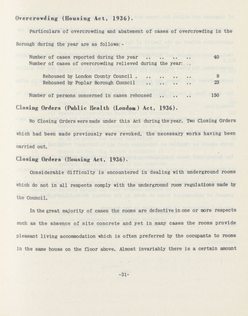 Overcrowding (Housing Act, 1936). Particulars of overcrowding and abatement of cases of overcrowding in the Borough during the year are as follows:- Number of cases reported during the year 40 Number of cases of overcrowding relieved during the year: Rehoused by London County Council 9 Rehoused by Poplar Borough Council 23 Number of persons concerned in cases rehoused 150 Closing Orders (Public Health (London) Act, 1936). No Closing Orders were made under this Act during the year. Two Closing Orders which had been made previously were revoked, the necessary works having beer carried out. Closing Orders (Housing Act, 1936). Considerable difficulty is encountered in dealing with underground rooms which do not in all respects comply with the underground room regulations made the Council. In the great majority of cases the rooms are defective in one or more respects such as the absence of site concrete and yet in many cases the rooms provide pleasant living accommodation which is often preferred by the occupants to rooms in the same house on the floor above. Almost invariably there is a certain amount 31