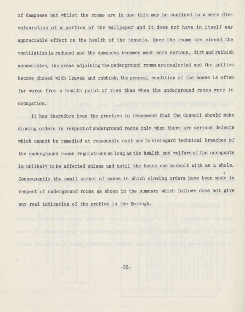 of dampness but whilst the rooms are in use this may be confined to a mere dis colouration of a portion of the wallpaper and it does not have in itself any appreciable effect on the health of the tenants. Once the rooms are closed the ventilation is reduced and the dampness becomes much more serious, dirt and rubbish accumulates, the areas adjoining the underground rooms are neglected and the gullies become choked with leaves and rubbish; the general condition of the house is often far worse from a health point of view than when the underground rooms were in occupation. It has therefore been the practice to recommend that the Council should make closing orders in respect of underground rooms only when there are serious defects which cannot be remedied at reasonable cost and to disregard technical breaches of the underground rooms regulations so long as the health and welfare of the occupants is unlikely to be affected unless and until the house can be dealt with as a whole. Consequently the small number of cases in which closing orders have been made in respect of underground rooms as shown in the summary which follows does not give any real indication of the problem in the Borough. 32