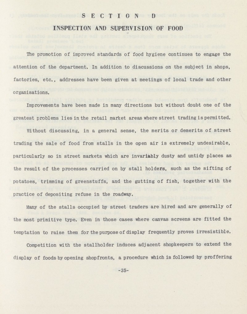 SECTION D INSPECTION AND SUPERVISION OF FOOD The promotion of improved standards of food hygiene continues to engage the attention of the department. In addition to discussions on the subject in shops, factories, etc., addresses have been given at meetings of local trade and other organisations. Improvements have been made in many directions but without doubt one of the greatest problems lies in the retail market areas where street trading is permitted. Without discussing, in a general sense, the merits or demerits of street trading the sale of food from stalls in the open air is extremely undesirable, particularly so in street markets which are invariably dusty and untidy places as the result of the processes carried on by stall holders, such as the sifting of potatoes, trimming of greenstuffs, and the gutting of fish, together with the practice of depositing refuse in the roadway. Many of the stalls occupied by street traders are hired and are generally of the most primitive type. Even in those cases where canvas screens are fitted the temptation to raise them for the purpose of display frequently proves irresistible. Competition with the stallholder induces adjacent shopkeepers to extend the display of foods by opening shopfronts, a procedure which is followed by proffering 35