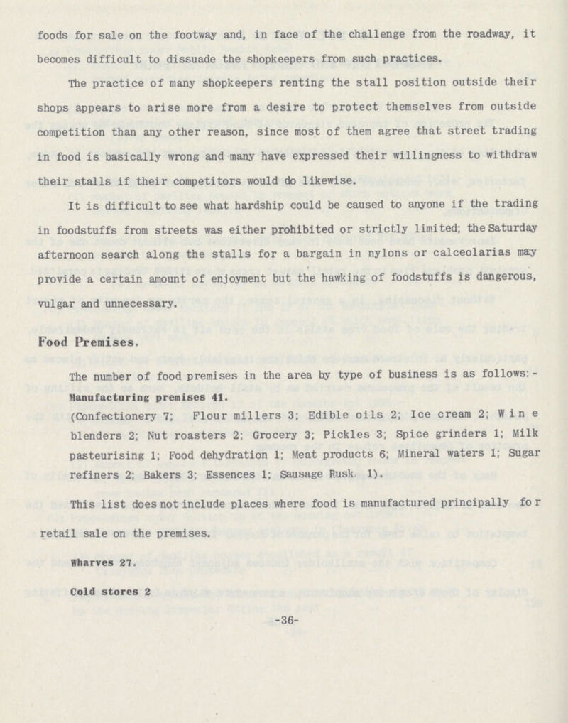 foods for sale on the footway and, in face of the challenge from the roadway, it becomes difficult to dissuade the shopkeepers from such practices. The practice of many shopkeepers renting the stall position outside their shops appears to arise more from a desire to protect themselves from outside competition than any other reason, since most of them agree that street trading in food is basically wrong and many have expressed their willingness to withdraw their stalls if their competitors would do likewise. It is difficult to see what hardship could be caused to anyone if the trading in foodstuffs from streets was either prohibited or strictly limited; the Saturday afternoon search along the stalls for a bargain in nylons or calceolarias may provide a certain amount of enjoyment but the hawking of foodstuffs is dangerous, vulgar and unnecessary. Food Premises. The number of food premises in the area by type of business is as follows: Manufacturing premises 41. (Confectionery 7: Flour millers 3; Edible oils 2; Ice cream 2; Wine blenders 2; Nut roasters 2; Grocery 3; Pickles 3; Spice grinders 1; Milk pasteurising 1; Pood dehydration 1; Meat products 6; Mineral waters 1; Sugar refiners 2; Bakers 3; Essences 1; Sausage Rusk 1). This list does not include places where food is manufactured principally for retail sale on the premises. Wharves 27. Cold stores 2 36