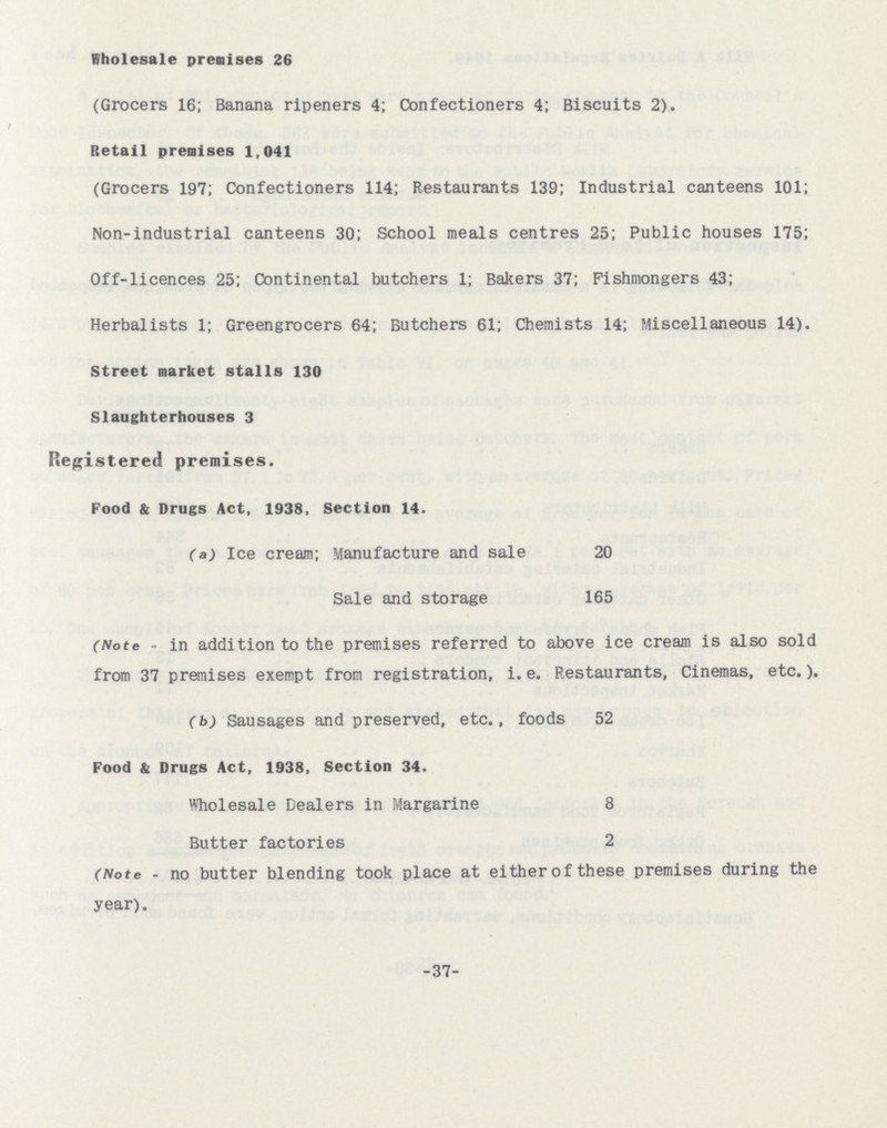 Wholesale premises 26 (Grocers 16; Banana ripeners 4; Confectioners 4; Biscuits 2). Retail premises 1,041 (Grocers 197; Confectioners 114; Restaurants 139; Industrial canteens 101; Non-industrial canteens 30; School meals centres 25; Public houses 175; Off-licences 25; Continental butchers 1; Bakers 37; Fishmongers 43; Herbalists 1; Greengrocers 64; Butchers 61; Chemists 14; Miscellaneous 14). Street market stalls 130 Slaughterhouses 3 Registered premises. Food & Drugs Act, 1938, Section 14. (a) Ice cream; Manufacture and sale 20 Sale and storage 165 (Note - in addition to the premises referred to above ice cream is also sold from 37 premises exempt from registration, i.e. Restaurants, Cinemas, etc.). (b) Sausages and preserved, etc., foods 52 Food & Drugs Act, 1938, Section 34. Wholesale Dealers in Margarine 8 Butter factories 2 (Note - no butter blending took place at either of these premises during the year). 37