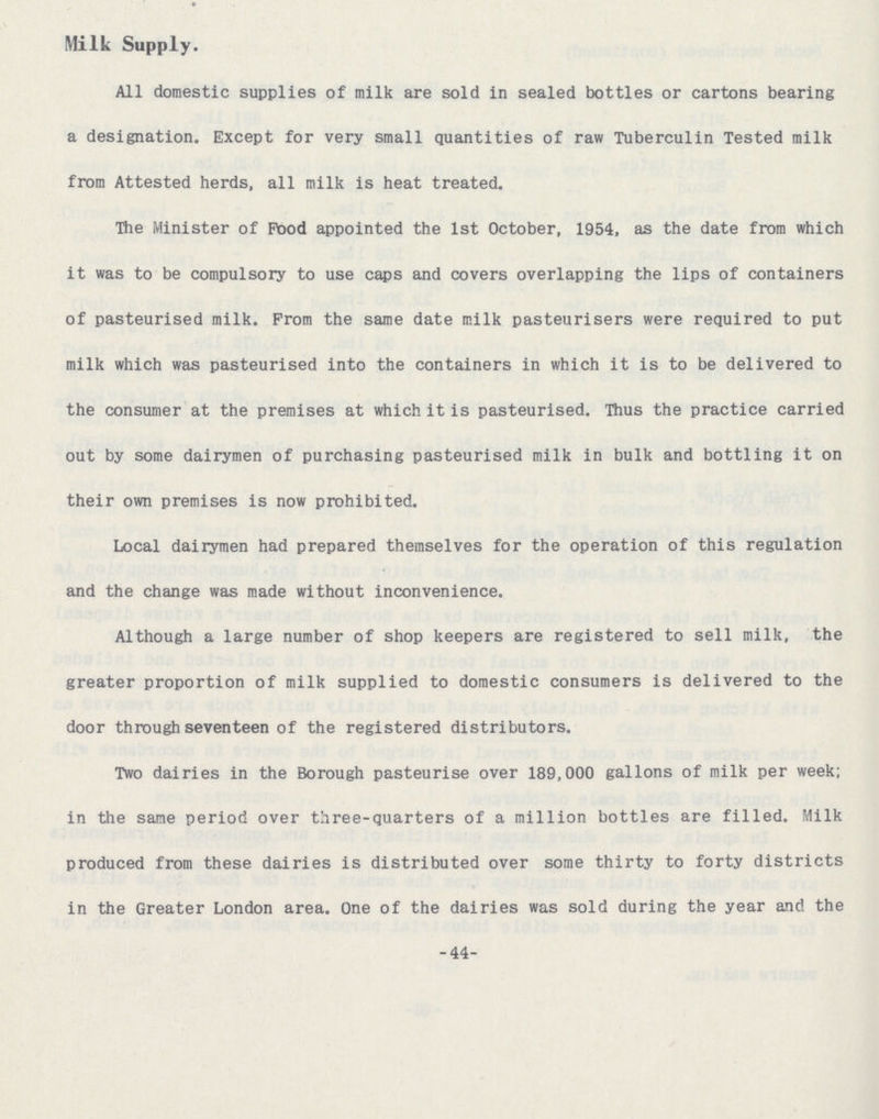 Milk Supply. All domestic supplies of milk are sold in sealed bottles or cartons bearing a designation. Except for very small quantities of raw Tuberculin Tested milk from Attested herds, all milk is heat treated. The Minister of Pood appointed the 1st October, 1954, as the date from which it was to be compulsory to use caps and covers overlapping the lips of containers of pasteurised milk. Prom the same date milk pasteurisers were required to put milk which was pasteurised into the containers in which it is to be delivered to the consumer at the premises at which it is pasteurised. Thus the practice carried out by some dairymen of purchasing pasteurised milk in bulk and bottling it on their own premises is now prohibited. Local dairymen had prepared themselves for the operation of this regulation and the change was made without inconvenience. Although a large number of shop keepers are registered to sell milk, the greater proportion of milk supplied to domestic consumers is delivered to the door through seventeen of the registered distributors. Two dairies in the Borough pasteurise over 189,000 gallons of milk per week; in the same period over three-quarters of a million bottles are filled. Milk produced from these dairies is distributed over some thirty to forty districts in the Greater London area. One of the dairies was sold during the year and the -44-