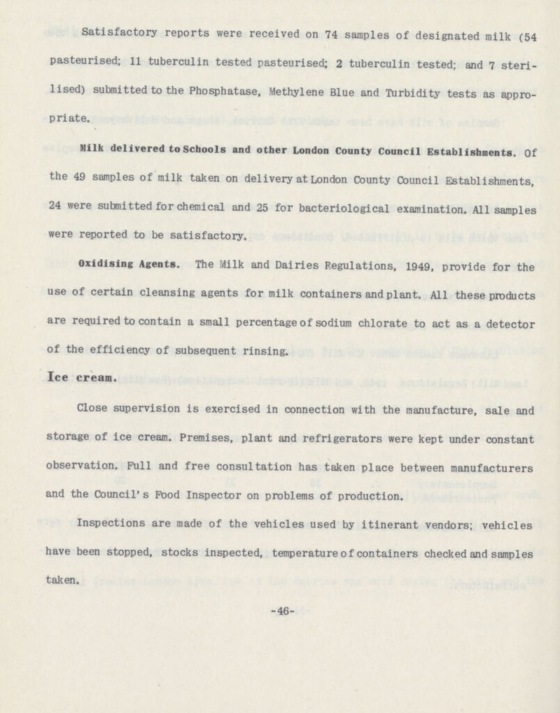 Satisfactory reports were received on 74 samples of designated milk (54 pasteurised; 11 tuberculin tested pasteurised; 2 tuberculin tested; and 7 steri lised) submitted to the Phosphatase, Methylene Blue and Turbidity tests as appro priate. Milk delivered to Schools and other London County Council Establishments. Of the 49 samples of milk taken on delivery at London County Council Establishments, 24 were submitted for chemical and 25 for bacteriological examination. All samples were reported to be satisfactory. Oxidising Agents. The Milk and Dairies Regulations, 1949, provide for the use of certain cleansing agents for milk containers and plant. All these products are required to contain a small percentage of sodium chlorate to act as a detector of the efficiency of subsequent rinsing. Ice cream. Close supervision is exercised in connection with the manufacture, sale and storage of ice cream. Premises, plant and refrigerators were kept under constant observation. Pull and free consultation has taken place between manufacturers and the Council's Pood Inspector on problems of production. Inspections are made of the vehicles used by itinerant vendors; vehicles have been stopped, stocks inspected, temperature of containers checked and samples taken. -46-